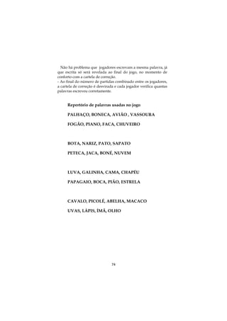 Não há problema que jogadores escrevam a mesma palavra, já
que escrita só será revelada ao final do jogo, no momento de
conforto com a cartela de correção.
- Ao final do número de partidas combinado entre os jogadores,
a cartela de correção é desvirada e cada jogador verifica quantas
palavras escreveu corretamente.

Repertório de palavras usadas no jogo
PALHAÇO, BONECA, AVIÃO , VASSOURA
FOGÃO, PIANO, FACA, CHUVEIRO

BOTA, NARIZ, PATO, SAPATO
PETECA, JACA, BONÉ, NUVEM

LUVA, GALINHA, CAMA, CHAPÉU
PAPAGAIO, BOCA, PIÃO, ESTRELA

CAVALO, PICOLÉ, ABELHA, MACACO
UVAS, LÁPIS, ÍMÃ, OLHO

74

 