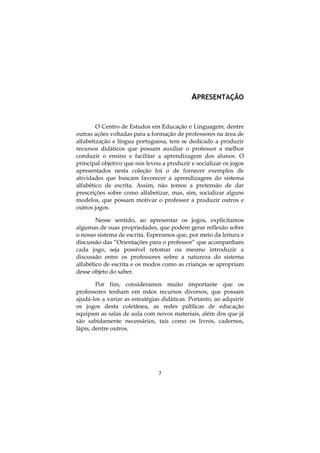APRESENTAÇÃO

O Centro de Estudos em Educação e Linguagem, dentre
outras ações voltadas para a formação de professores na área de
alfabetização e língua portuguesa, tem se dedicado a produzir
recursos didáticos que possam auxiliar o professor a melhor
conduzir o ensino e facilitar a aprendizagem dos alunos. O
principal objetivo que nos levou a produzir e socializar os jogos
apresentados nesta coleção foi o de fornecer exemplos de
atividades que buscam favorecer a aprendizagem do sistema
alfabético de escrita. Assim, não temos a pretensão de dar
prescrições sobre como alfabetizar, mas, sim, socializar alguns
modelos, que possam motivar o professor a produzir outros e
outros jogos.
Nesse sentido, ao apresentar os jogos, explicitamos
algumas de suas propriedades, que podem gerar reflexão sobre
o nosso sistema de escrita. Esperamos que, por meio da leitura e
discussão das “Orientações para o professor” que acompanham
cada jogo, seja possível retomar ou mesmo introduzir a
discussão entre os professores sobre a natureza do sistema
alfabético de escrita e os modos como as crianças se apropriam
desse objeto do saber.
Por fim, consideramos muito importante que os
professores tenham em mãos recursos diversos, que possam
ajudá-los a variar as estratégias didáticas. Portanto, ao adquirir
os jogos desta coletânea, as redes públicas de educação
equipam as salas de aula com novos materiais, além dos que já
são sabidamente necessários, tais como os livros, cadernos,
lápis, dentre outros.

7

 