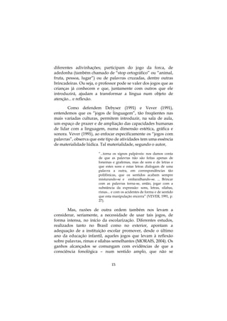diferentes adivinhações; participam do jogo da forca, de
adedonha (também chamado de “stop ortográfico” ou “animal,
fruta, pessoa, lugar”) ou de palavras cruzadas, dentre outras
brincadeiras. Ou seja, o professor pode se valer dos jogos que as
crianças já conhecem e que, juntamente com outros que ele
introduzirá, ajudam a transformar a língua num objeto de
atenção... e reflexão.

       Como defendem Debyser (1991) e Vever (1991),
entendemos que os “jogos de linguagem”, tão freqüentes nas
mais variadas culturas, permitem introduzir, na sala de aula,
um espaço de prazer e de ampliação das capacidades humanas
de lidar com a linguagem, numa dimensão estética, gráfica e
sonora. Vever (1991), ao enfocar especificamente os “jogos com
palavras”, observa que este tipo de atividades tem uma essência
de materialidade lúdica. Tal materialidade, segundo o autor,

                        “...torna os signos palpáveis: nos damos conta
                        de que as palavras não são feitas apenas de
                        fonemas e grafemas, mas de sons e de letras e
                        que estes sons e estas letras dialogam de uma
                        palavra a outra, em correspondências tão
                        polifônicas, que os sentidos acabam sempre
                        misturando-se e embaralhando-se. ... Brincar
                        com as palavras torna-se, então, jogar com a
                        substância da expressão: sons, letras, sílabas,
                        rimas... e com os acidentes de forma e de sentido
                        que esta manipulação encerra” (VEVER, 1991, p.
                        27).

       Mas, razões de outra ordem também nos levam a
considerar, seriamente, a necessidade de usar tais jogos, de
forma intensa, no início da escolarização. Diferentes estudos,
realizados tanto no Brasil como no exterior, apontam a
adequação de a instituição escolar promover, desde o último
ano da educação infantil, aqueles jogos que levam à reflexão
sobre palavras, rimas e sílabas semelhantes (MORAIS, 2004). Os
ganhos alcançados se comungam com evidências de que a
consciência fonológica – num sentido amplo, que não se


                                15
 