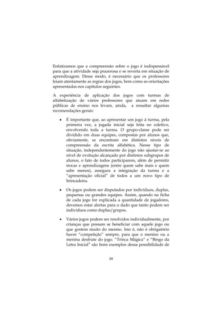 Enfatizamos que a compreensão sobre o jogo é indispensável
para que a atividade seja prazerosa e se reverta em situação de
aprendizagem. Desse modo, é necessário que os professores
leiam atentamente as regras dos jogos, bem como as orientações
apresentadas nos capítulos seguintes.

A experiência de aplicação dos jogos com turmas de
alfabetização de vários professores que atuam em redes
públicas de ensino nos levam, ainda, a ressaltar algumas
recomendações gerais:

      É importante que, ao apresentar um jogo à turma, pela
       primeira vez, a jogada inicial seja feita no coletivo,
       envolvendo toda a turma. O grupo-classe pode ser
       dividido em duas equipes, compostas por alunos que,
       obviamente, se encontram em distintos níveis de
       compreensão da escrita alfabética. Nesse tipo de
       situação, independentemente do jogo não ajustar-se ao
       nível de evolução alcançado por distintos subgrupos de
       alunos, o fato de todos participarem, além de permitir
       trocas e aprendizagens (entre quem sabe mais e quem
       sabe menos), assegura a integração da turma e a
       “apresentação oficial” de todos a um novo tipo de
       brincadeira.

      Os jogos podem ser disputados por indivíduos, duplas,
       pequenas ou grandes equipes. Assim, quando na ficha
       de cada jogo for explicada a quantidade de jogadores,
       devemos estar alertas para o dado que tanto podem ser
       indivíduos como duplas/grupos.

      Vários jogos podem ser resolvidos individualmente, por
       crianças que possam se beneficiar com aquele jogo ou
       que gostem muito do mesmo. Isto é, não é obrigatório
       haver “competição” sempre, para que o menino ou a
       menina desfrute do jogo. “Trinca Mágica” e “Bingo da
       Letra Inicial” são bons exemplos dessa possibilidade de


                              24
 