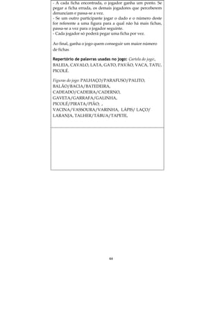 - A cada ficha encontrada, o jogador ganha um ponto. Se
pegar a ficha errada, os demais jogadores que perceberem
denunciam e passa-se a vez.
- Se um outro participante jogar o dado e o número deste
for referente a uma figura para a qual não há mais fichas,
passa-se a vez para o jogador seguinte.
- Cada jogador só poderá pegar uma ficha por vez.

Ao final, ganha o jogo quem conseguir um maior número
de fichas

Repertório de palavras usadas no jogo: Cartela do jogo:,
BALEIA, CAVALO, LATA, GATO, PAVÃO, VACA, TATU,
PICOLÉ.

Figuras do jogo: PALHAÇO/PARAFUSO/PALITO,
BALÃO/BACIA/BATEDEIRA,
CADEADO/CADEIRA/CADERNO,
GAVETA/GARRAFA/GALINHA,
PICOLÉ/PIRATA/PIÃO; ,
VACINA/VASSOURA/VARINHA, LÁPIS/ LAÇO/
LARANJA, TALHER/TÁBUA/TAPETE,




                             44
 