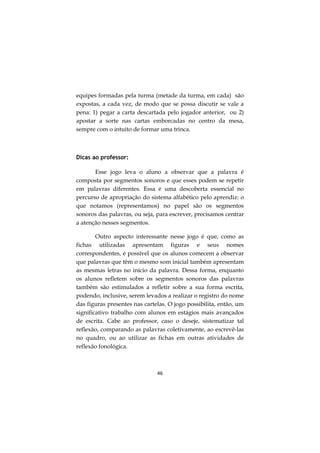 equipes formadas pela turma (metade da turma, em cada) são
expostas, a cada vez, de modo que se possa discutir se vale a
pena: 1) pegar a carta descartada pelo jogador anterior, ou 2)
apostar a sorte nas cartas emborcadas no centro da mesa,
sempre com o intuito de formar uma trinca.



Dicas ao professor:

       Esse jogo leva o aluno a observar que a palavra é
composta por segmentos sonoros e que esses podem se repetir
em palavras diferentes. Essa é uma descoberta essencial no
percurso de apropriação do sistema alfabético pelo aprendiz: o
que notamos (representamos) no papel são os segmentos
sonoros das palavras, ou seja, para escrever, precisamos centrar
a atenção nesses segmentos.

        Outro aspecto interessante nesse jogo é que, como as
fichas utilizadas apresentam figuras e seus nomes
correspondentes, é possível que os alunos comecem a observar
que palavras que têm o mesmo som inicial também apresentam
as mesmas letras no início da palavra. Dessa forma, enquanto
os alunos refletem sobre os segmentos sonoros das palavras
também são estimulados a refletir sobre a sua forma escrita,
podendo, inclusive, serem levados a realizar o registro do nome
das figuras presentes nas cartelas. O jogo possibilita, então, um
significativo trabalho com alunos em estágios mais avançados
de escrita. Cabe ao professor, caso o deseje, sistematizar tal
reflexão, comparando as palavras coletivamente, ao escrevê-las
no quadro, ou ao utilizar as fichas em outras atividades de
reflexão fonológica.



                               46
 