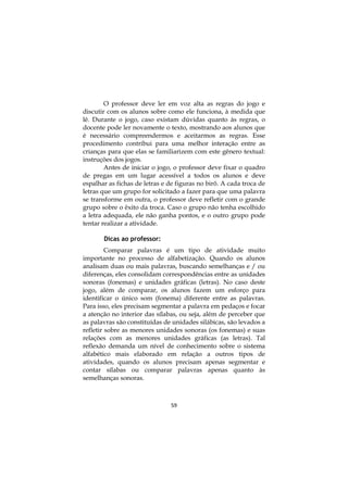 O professor deve ler em voz alta as regras do jogo e
discutir com os alunos sobre como ele funciona, à medida que
lê. Durante o jogo, caso existam dúvidas quanto às regras, o
docente pode ler novamente o texto, mostrando aos alunos que
é necessário compreendermos e aceitarmos as regras. Esse
procedimento contribui para uma melhor interação entre as
crianças para que elas se familiarizem com este gênero textual:
instruções dos jogos.
        Antes de iniciar o jogo, o professor deve fixar o quadro
de pregas em um lugar acessível a todos os alunos e deve
espalhar as fichas de letras e de figuras no birô. A cada troca de
letras que um grupo for solicitado a fazer para que uma palavra
se transforme em outra, o professor deve refletir com o grande
grupo sobre o êxito da troca. Caso o grupo não tenha escolhido
a letra adequada, ele não ganha pontos, e o outro grupo pode
tentar realizar a atividade.

       Dicas ao professor:
         Comparar palavras é um tipo de atividade muito
importante no processo de alfabetização. Quando os alunos
analisam duas ou mais palavras, buscando semelhanças e / ou
diferenças, eles consolidam correspondências entre as unidades
sonoras (fonemas) e unidades gráficas (letras). No caso deste
jogo, além de comparar, os alunos fazem um esforço para
identificar o único som (fonema) diferente entre as palavras.
Para isso, eles precisam segmentar a palavra em pedaços e focar
a atenção no interior das sílabas, ou seja, além de perceber que
as palavras são constituídas de unidades silábicas, são levados a
refletir sobre as menores unidades sonoras (os fonemas) e suas
relações com as menores unidades gráficas (as letras). Tal
reflexão demanda um nível de conhecimento sobre o sistema
alfabético mais elaborado em relação a outros tipos de
atividades, quando os alunos precisam apenas segmentar e
contar sílabas ou comparar palavras apenas quanto às
semelhanças sonoras.



                               59
 