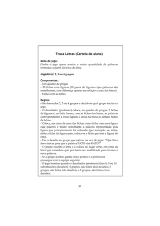 Troca Letras (Cartela do aluno)

Meta do jogo:
Ganha o jogo quem acertar a maior quantidade de palavras
formadas a partir da troca de letra.

Jogadores: 2, 3 ou 4 grupos

Componentes:
- Um quadro de pregas
- 20 fichas com figuras (10 pares de figuras cujas palavras são
semelhantes, com diferença apenas em relação a uma das letras)
- Fichas com as letras

Regras:
- São formados 2, 3 ou 4 grupos e decide-se qual grupo iniciará o
jogo.
- O desafiador (professor) coloca, no quadro de pregas, 5 fichas
de figuras e, ao lado, forma, com as fichas das letras, as palavras
correspondentes a essas figuras e deixa na mesa as demais fichas
de letras.
- Coloca, em cima de uma das fichas, outra ficha com uma figura
cuja palavra é muito semelhante à palavra representada pela
figura que primeiramente foi colocada (por exemplo, se, antes,
tinha a ficha da figura pato, coloca-se a ficha que tem a figura do
rato).
- Faz o desafio ao grupo que estiver na vez de jogar: “Que letra
devo trocar para que a palavra PATO vire RATO?”
- O grupo escolhe a letra e a coloca no lugar certo, em cima da
letra que considera que precisaria ser modificada para formar a
nova palavra.
- Se o grupo acertar, ganha cinco pontos e a professora
prossegue com a equipe seguinte.
- O jogo termina quando o desafiador (professor) fizer 8, 9 ou 10
substituições (desafios): 4 grupos, são feitos dois desafios; 3
grupos, são feitos três desafios; e 2 grupos, são feitos cinco
desafios.



                                61
 