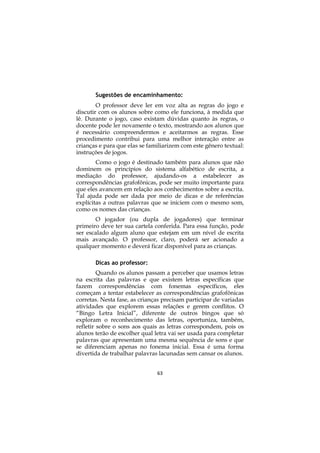 Sugestões de encaminhamento:
        O professor deve ler em voz alta as regras do jogo e
discutir com os alunos sobre como ele funciona, à medida que
lê. Durante o jogo, caso existam dúvidas quanto às regras, o
docente pode ler novamente o texto, mostrando aos alunos que
é necessário compreendermos e aceitarmos as regras. Esse
procedimento contribui para uma melhor interação entre as
crianças e para que elas se familiarizem com este gênero textual:
instruções de jogos.
        Como o jogo é destinado também para alunos que não
dominem os princípios do sistema alfabético de escrita, a
mediação do professor, ajudando-os a estabelecer as
correspondências grafofônicas, pode ser muito importante para
que eles avancem em relação aos conhecimentos sobre a escrita.
Tal ajuda pode ser dada por meio de dicas e de referências
explícitas a outras palavras que se iniciem com o mesmo som,
como os nomes das crianças.
       O jogador (ou dupla de jogadores) que terminar
primeiro deve ter sua cartela conferida. Para essa função, pode
ser escalado algum aluno que estejam em um nível de escrita
mais avançado. O professor, claro, poderá ser acionado a
qualquer momento e deverá ficar disponível para as crianças.

       Dicas ao professor:
         Quando os alunos passam a perceber que usamos letras
na escrita das palavras e que existem letras específicas que
fazem correspondências com fonemas específicos, eles
começam a tentar estabelecer as correspondências grafofônicas
corretas. Nesta fase, as crianças precisam participar de variadas
atividades que explorem essas relações e gerem conflitos. O
“Bingo Letra Inicial”, diferente de outros bingos que só
exploram o reconhecimento das letras, oportuniza, também,
refletir sobre o sons aos quais as letras correspondem, pois os
alunos terão de escolher qual letra vai ser usada para completar
palavras que apresentam uma mesma sequência de sons e que
se diferenciam apenas no fonema inicial. Essa é uma forma
divertida de trabalhar palavras lacunadas sem cansar os alunos.


                               63
 
