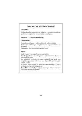Bingo letra inicial (Cartela do aluno)
Finalidade:
Ganha o jogador que completar primeiro a cartela com as letras
que formam as palavras representadas pelas figuras.

Jogadores: 4 a 9 jogadores ou duplas

Componentes:
-9 cartelas com figuras e palavras faltando as letras iniciais
-Fichas com as letras que completam todas as palavras de todas
as cartelas
-Saco escuro para colocar as fichas das letras

Regras
-Cada jogador ( ou dupla ) recebe uma cartela
-Um dos jogadores ( ou outra pessoa ) retira uma letra do saco e
diz o nome da letra.
-Os jogadores verificam se estão precisando da letra para
completar alguma das palavras e, caso algum deles precise, grita
o nome da letra.
-O jogador recebe o nome da ficha com a letra sorteada e a coloca
na célula correspondente à palavra.
-Nova letra é sorteada, e o jogo prossegue até que um dos
jogadores complete sua cartela.




                                64
 