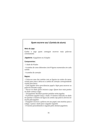 Quem escreve sou! (Cartela do aluno)


Meta do jogo:
Ganha o jogo          quem   conseguir   escrever   mais   palavras
corretamente.

Jogadores: 4 jogadores ou 4 duplas

Componentes:
- 1 dado de 8 lados
- 4 cartelas de cores diferentes com 8 figuras numeradas em cada
cartela
- 4 cartelas de correção

Regras:
- Coloca-se uma das cartelas com as figuras no centro da mesa,
virada para cima e deixa-se a cartela de correção correspondente
virada para baixo.
- Cada jogador deve providenciar papel e lápis para escrever as
palavras durante o jogo.
- Tira-se no dado quem iniciará o jogo. Quem tirar mais pontos
no dado começa o jogo.
- Os jogadores decidem quantas partidas serão jogadas.
- O primeiro jogador lança o dado. O número indicado no dado
irá apontar o número da figura da cartela cuja palavra deverá ser
escrita pelo jogador.
- O jogador escrever a palavra em seu papel, sem mostrar para o
colega, e passa o dado para o jogador seguinte.
- O mesmo procedimento é seguido pelos demais jogadores.



                                 73
 