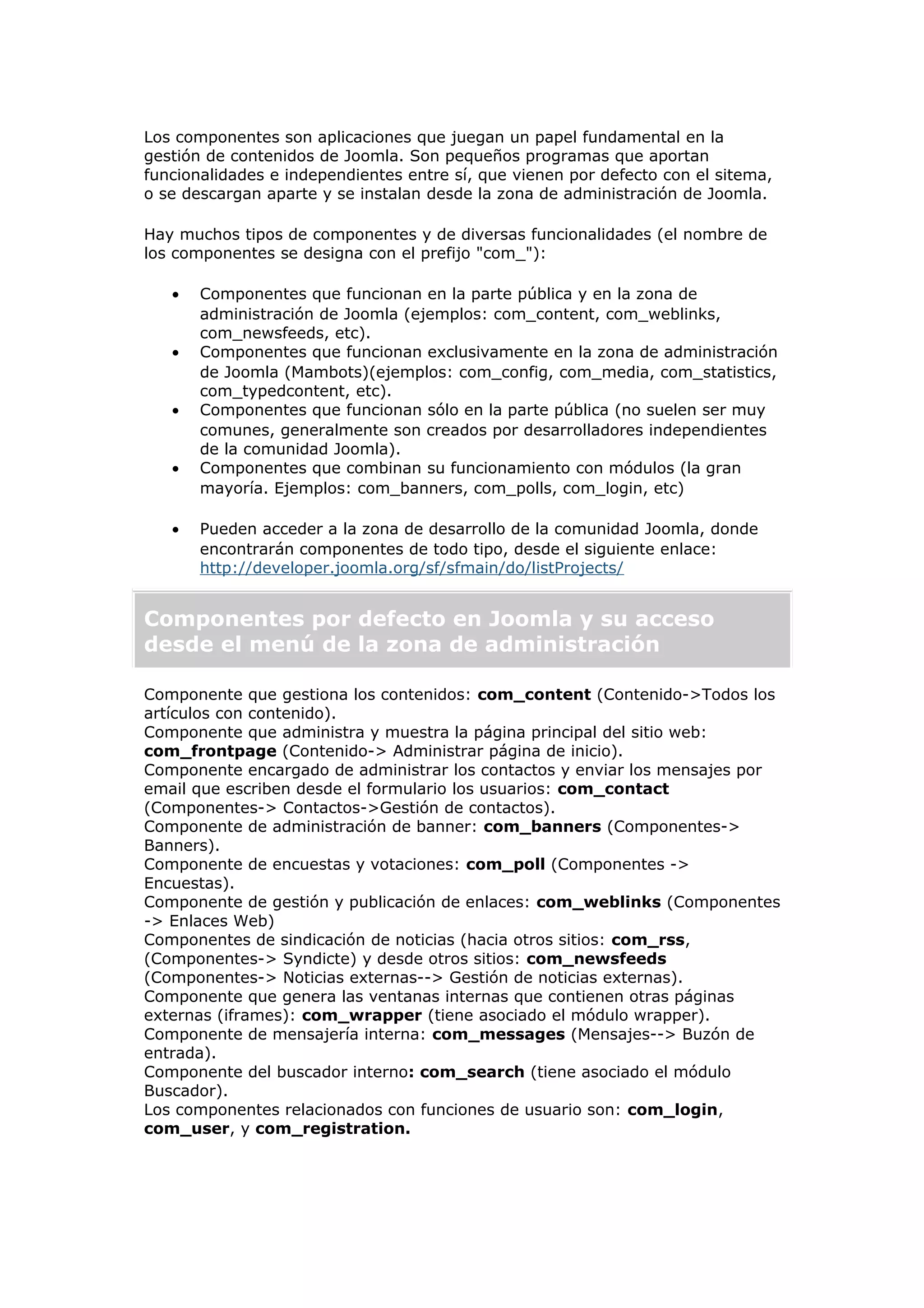 Los componentes son aplicaciones que juegan un papel fundamental en la
gestión de contenidos de Joomla. Son pequeños programas que aportan
funcionalidades e independientes entre sí, que vienen por defecto con el sitema,
o se descargan aparte y se instalan desde la zona de administración de Joomla.
Hay muchos tipos de componentes y de diversas funcionalidades (el nombre de
los componentes se designa con el prefijo "com_"):
• Componentes que funcionan en la parte pública y en la zona de
administración de Joomla (ejemplos: com_content, com_weblinks,
com_newsfeeds, etc).
• Componentes que funcionan exclusivamente en la zona de administración
de Joomla (Mambots)(ejemplos: com_config, com_media, com_statistics,
com_typedcontent, etc).
• Componentes que funcionan sólo en la parte pública (no suelen ser muy
comunes, generalmente son creados por desarrolladores independientes
de la comunidad Joomla).
• Componentes que combinan su funcionamiento con módulos (la gran
mayoría. Ejemplos: com_banners, com_polls, com_login, etc)
• Pueden acceder a la zona de desarrollo de la comunidad Joomla, donde
encontrarán componentes de todo tipo, desde el siguiente enlace:
http://developer.joomla.org/sf/sfmain/do/listProjects/
Componentes por defecto en Joomla y su acceso
desde el menú de la zona de administración
Componente que gestiona los contenidos: com_content (Contenido->Todos los
artículos con contenido).
Componente que administra y muestra la página principal del sitio web:
com_frontpage (Contenido-> Administrar página de inicio).
Componente encargado de administrar los contactos y enviar los mensajes por
email que escriben desde el formulario los usuarios: com_contact
(Componentes-> Contactos->Gestión de contactos).
Componente de administración de banner: com_banners (Componentes->
Banners).
Componente de encuestas y votaciones: com_poll (Componentes ->
Encuestas).
Componente de gestión y publicación de enlaces: com_weblinks (Componentes
-> Enlaces Web)
Componentes de sindicación de noticias (hacia otros sitios: com_rss,
(Componentes-> Syndicte) y desde otros sitios: com_newsfeeds
(Componentes-> Noticias externas--> Gestión de noticias externas).
Componente que genera las ventanas internas que contienen otras páginas
externas (iframes): com_wrapper (tiene asociado el módulo wrapper).
Componente de mensajería interna: com_messages (Mensajes--> Buzón de
entrada).
Componente del buscador interno: com_search (tiene asociado el módulo
Buscador).
Los componentes relacionados con funciones de usuario son: com_login,
com_user, y com_registration.
 