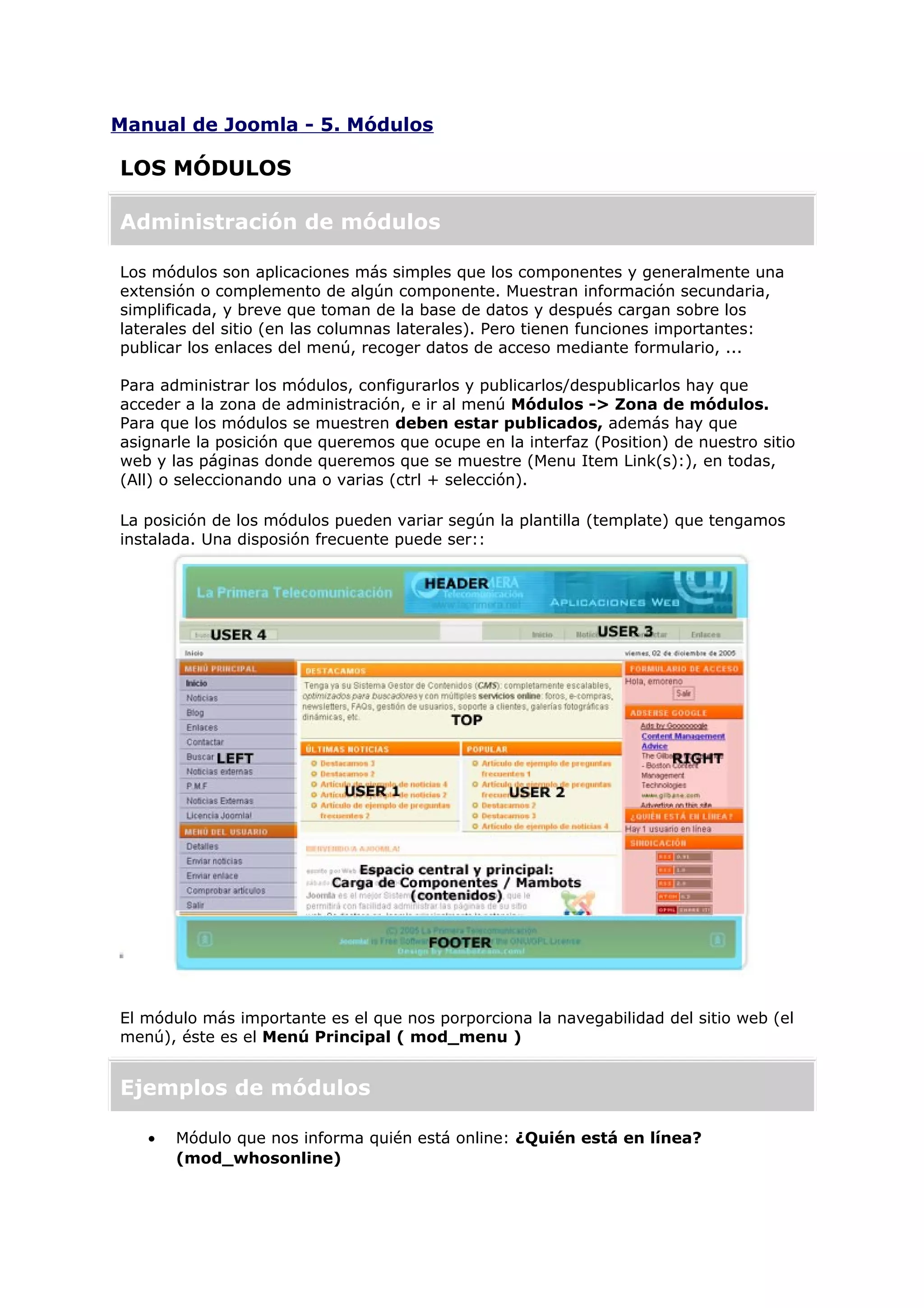 Manual de Joomla - 5. Módulos
LOS MÓDULOS
Administración de módulos
Los módulos son aplicaciones más simples que los componentes y generalmente una
extensión o complemento de algún componente. Muestran información secundaria,
simplificada, y breve que toman de la base de datos y después cargan sobre los
laterales del sitio (en las columnas laterales). Pero tienen funciones importantes:
publicar los enlaces del menú, recoger datos de acceso mediante formulario, ...
Para administrar los módulos, configurarlos y publicarlos/despublicarlos hay que
acceder a la zona de administración, e ir al menú Módulos -> Zona de módulos.
Para que los módulos se muestren deben estar publicados, además hay que
asignarle la posición que queremos que ocupe en la interfaz (Position) de nuestro sitio
web y las páginas donde queremos que se muestre (Menu Item Link(s):), en todas,
(All) o seleccionando una o varias (ctrl + selección).
La posición de los módulos pueden variar según la plantilla (template) que tengamos
instalada. Una disposión frecuente puede ser::
El módulo más importante es el que nos porporciona la navegabilidad del sitio web (el
menú), éste es el Menú Principal ( mod_menu )
Ejemplos de módulos
• Módulo que nos informa quién está online: ¿Quién está en línea?
(mod_whosonline)
 
