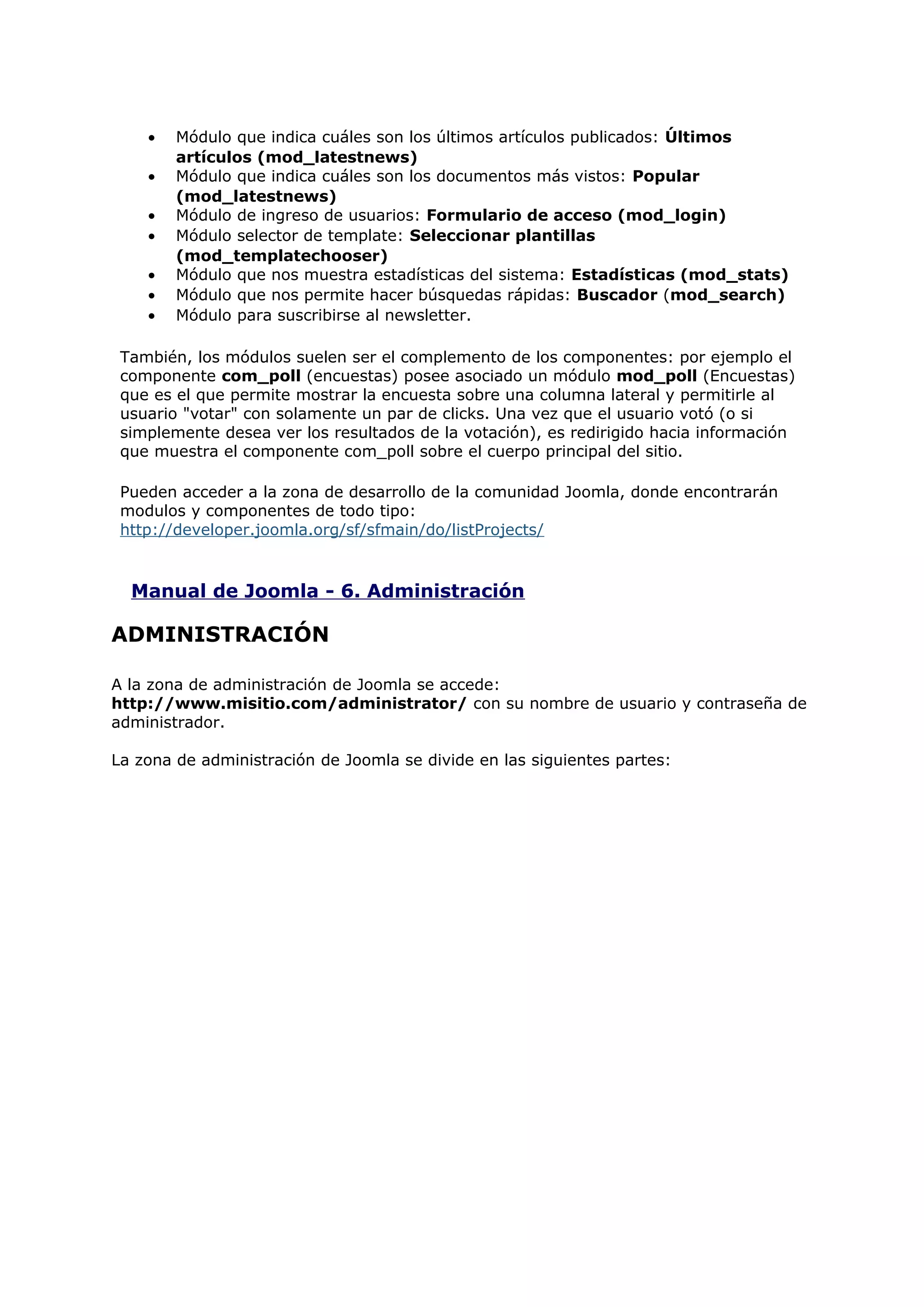 • Módulo que indica cuáles son los últimos artículos publicados: Últimos
artículos (mod_latestnews)
• Módulo que indica cuáles son los documentos más vistos: Popular
(mod_latestnews)
• Módulo de ingreso de usuarios: Formulario de acceso (mod_login)
• Módulo selector de template: Seleccionar plantillas
(mod_templatechooser)
• Módulo que nos muestra estadísticas del sistema: Estadísticas (mod_stats)
• Módulo que nos permite hacer búsquedas rápidas: Buscador (mod_search)
• Módulo para suscribirse al newsletter.
También, los módulos suelen ser el complemento de los componentes: por ejemplo el
componente com_poll (encuestas) posee asociado un módulo mod_poll (Encuestas)
que es el que permite mostrar la encuesta sobre una columna lateral y permitirle al
usuario "votar" con solamente un par de clicks. Una vez que el usuario votó (o si
simplemente desea ver los resultados de la votación), es redirigido hacia información
que muestra el componente com_poll sobre el cuerpo principal del sitio.
Pueden acceder a la zona de desarrollo de la comunidad Joomla, donde encontrarán
modulos y componentes de todo tipo:
http://developer.joomla.org/sf/sfmain/do/listProjects/
Manual de Joomla - 6. Administración
ADMINISTRACIÓN
A la zona de administración de Joomla se accede:
http://www.misitio.com/administrator/ con su nombre de usuario y contraseña de
administrador.
La zona de administración de Joomla se divide en las siguientes partes:
 