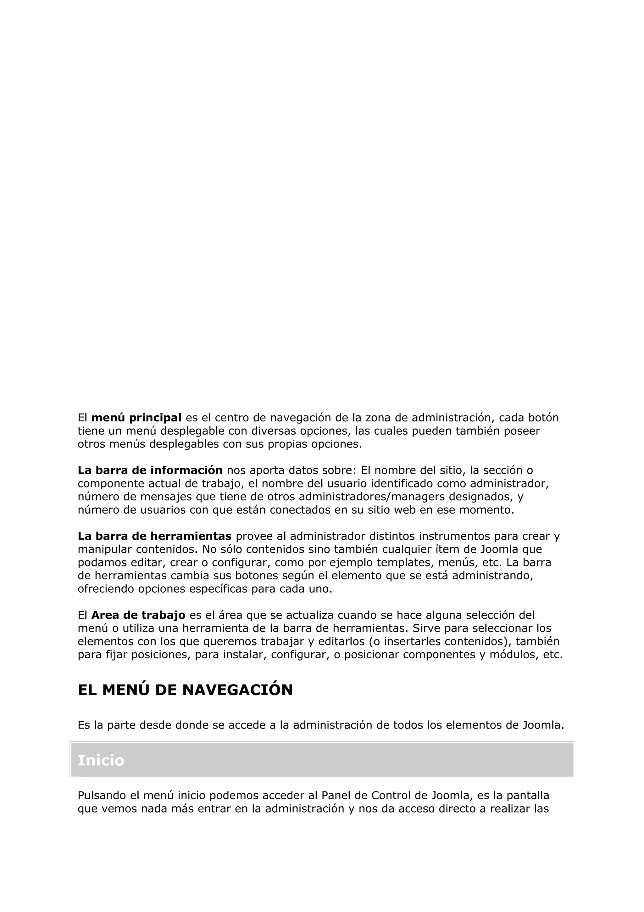 El menú principal es el centro de navegación de la zona de administración, cada botón
tiene un menú desplegable con diversas opciones, las cuales pueden también poseer
otros menús desplegables con sus propias opciones.
La barra de información nos aporta datos sobre: El nombre del sitio, la sección o
componente actual de trabajo, el nombre del usuario identificado como administrador,
número de mensajes que tiene de otros administradores/managers designados, y
número de usuarios con que están conectados en su sitio web en ese momento.
La barra de herramientas provee al administrador distintos instrumentos para crear y
manipular contenidos. No sólo contenidos sino también cualquier ítem de Joomla que
podamos editar, crear o configurar, como por ejemplo templates, menús, etc. La barra
de herramientas cambia sus botones según el elemento que se está administrando,
ofreciendo opciones específicas para cada uno.
El Area de trabajo es el área que se actualiza cuando se hace alguna selección del
menú o utiliza una herramienta de la barra de herramientas. Sirve para seleccionar los
elementos con los que queremos trabajar y editarlos (o insertarles contenidos), también
para fijar posiciones, para instalar, configurar, o posicionar componentes y módulos, etc.
EL MENÚ DE NAVEGACIÓN
Es la parte desde donde se accede a la administración de todos los elementos de Joomla.
Inicio
Pulsando el menú inicio podemos acceder al Panel de Control de Joomla, es la pantalla
que vemos nada más entrar en la administración y nos da acceso directo a realizar las
 