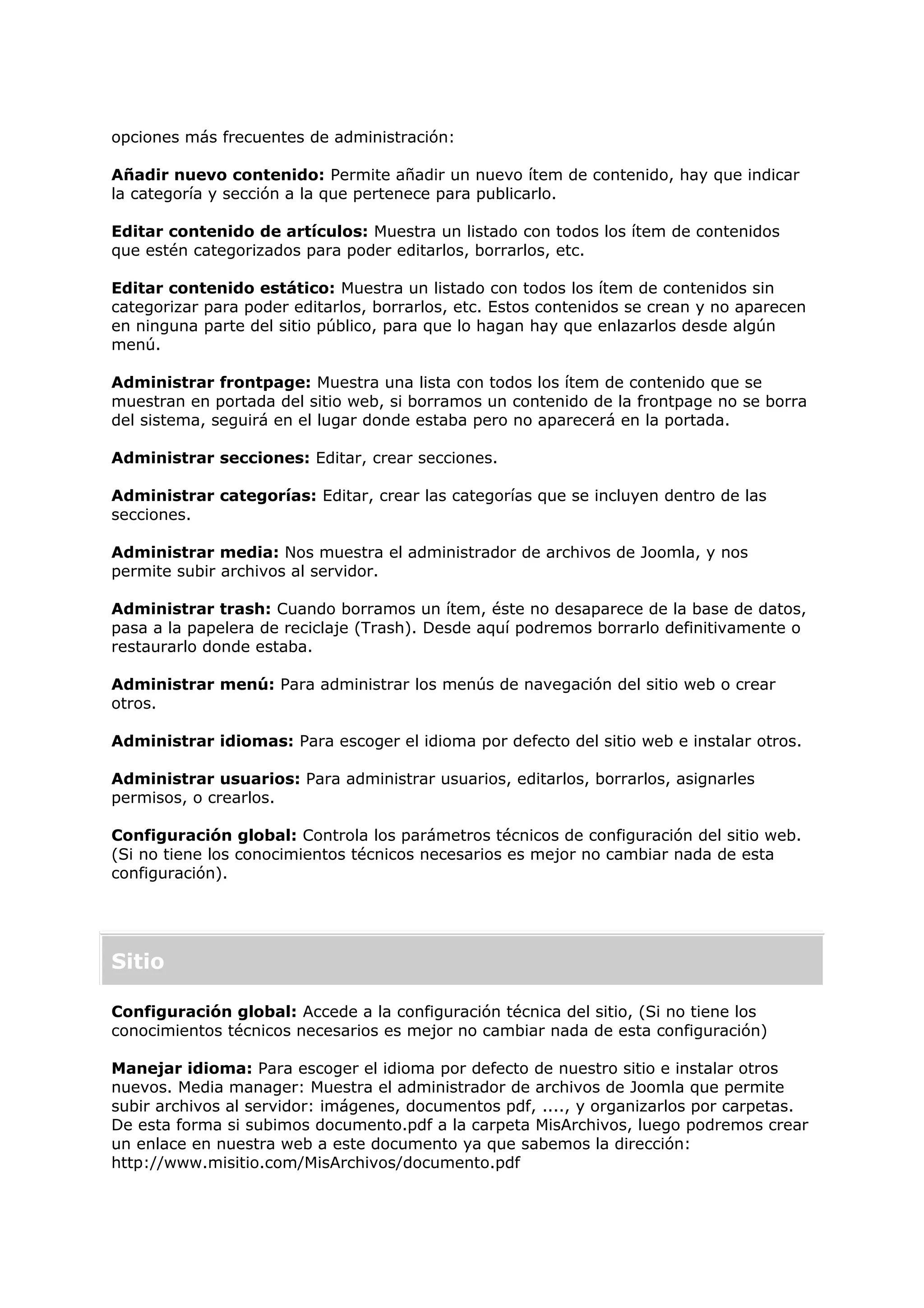 opciones más frecuentes de administración:
Añadir nuevo contenido: Permite añadir un nuevo ítem de contenido, hay que indicar
la categoría y sección a la que pertenece para publicarlo.
Editar contenido de artículos: Muestra un listado con todos los ítem de contenidos
que estén categorizados para poder editarlos, borrarlos, etc.
Editar contenido estático: Muestra un listado con todos los ítem de contenidos sin
categorizar para poder editarlos, borrarlos, etc. Estos contenidos se crean y no aparecen
en ninguna parte del sitio público, para que lo hagan hay que enlazarlos desde algún
menú.
Administrar frontpage: Muestra una lista con todos los ítem de contenido que se
muestran en portada del sitio web, si borramos un contenido de la frontpage no se borra
del sistema, seguirá en el lugar donde estaba pero no aparecerá en la portada.
Administrar secciones: Editar, crear secciones.
Administrar categorías: Editar, crear las categorías que se incluyen dentro de las
secciones.
Administrar media: Nos muestra el administrador de archivos de Joomla, y nos
permite subir archivos al servidor.
Administrar trash: Cuando borramos un ítem, éste no desaparece de la base de datos,
pasa a la papelera de reciclaje (Trash). Desde aquí podremos borrarlo definitivamente o
restaurarlo donde estaba.
Administrar menú: Para administrar los menús de navegación del sitio web o crear
otros.
Administrar idiomas: Para escoger el idioma por defecto del sitio web e instalar otros.
Administrar usuarios: Para administrar usuarios, editarlos, borrarlos, asignarles
permisos, o crearlos.
Configuración global: Controla los parámetros técnicos de configuración del sitio web.
(Si no tiene los conocimientos técnicos necesarios es mejor no cambiar nada de esta
configuración).
Sitio
Configuración global: Accede a la configuración técnica del sitio, (Si no tiene los
conocimientos técnicos necesarios es mejor no cambiar nada de esta configuración)
Manejar idioma: Para escoger el idioma por defecto de nuestro sitio e instalar otros
nuevos. Media manager: Muestra el administrador de archivos de Joomla que permite
subir archivos al servidor: imágenes, documentos pdf, ...., y organizarlos por carpetas.
De esta forma si subimos documento.pdf a la carpeta MisArchivos, luego podremos crear
un enlace en nuestra web a este documento ya que sabemos la dirección:
http://www.misitio.com/MisArchivos/documento.pdf
 