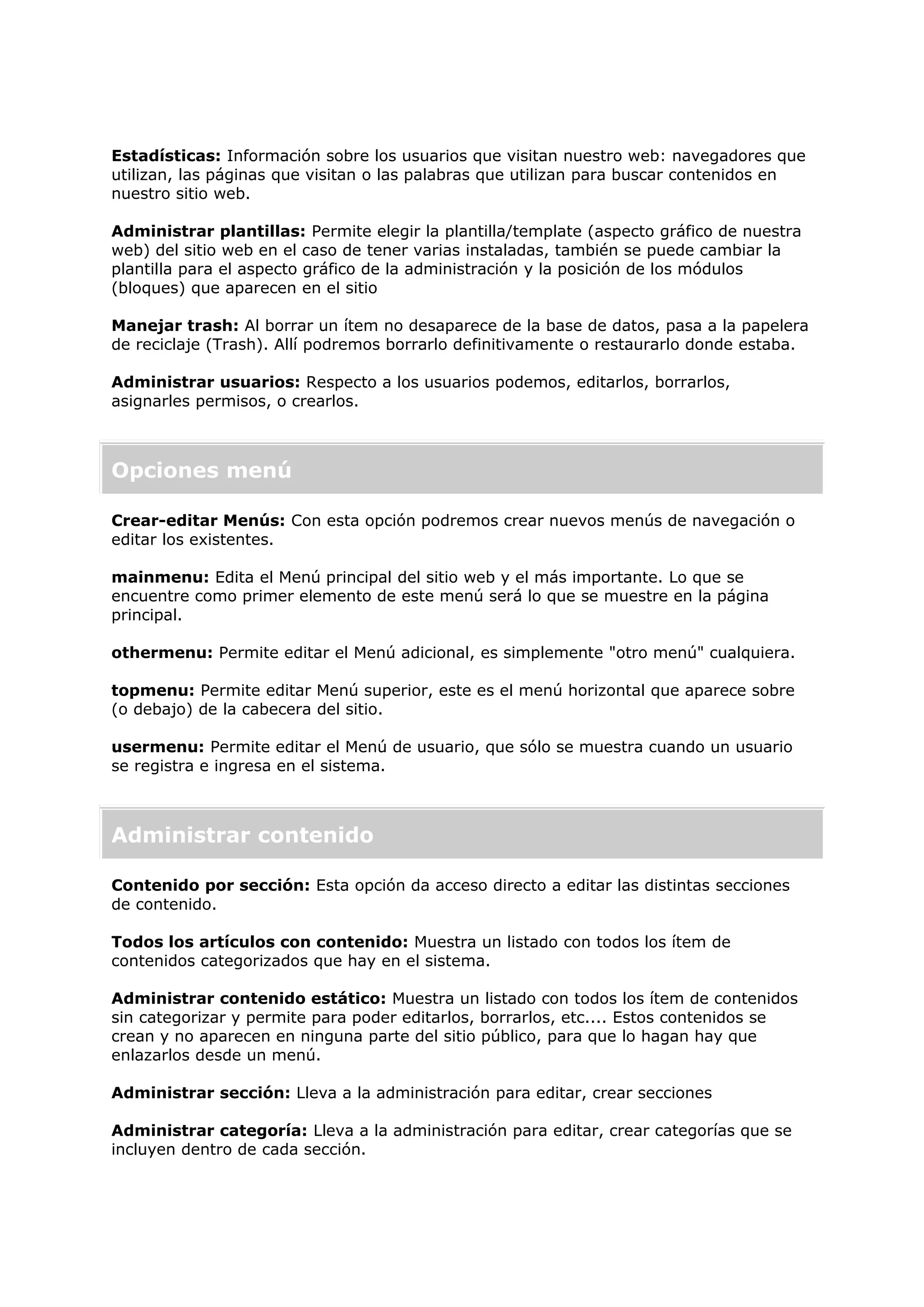 Estadísticas: Información sobre los usuarios que visitan nuestro web: navegadores que
utilizan, las páginas que visitan o las palabras que utilizan para buscar contenidos en
nuestro sitio web.
Administrar plantillas: Permite elegir la plantilla/template (aspecto gráfico de nuestra
web) del sitio web en el caso de tener varias instaladas, también se puede cambiar la
plantilla para el aspecto gráfico de la administración y la posición de los módulos
(bloques) que aparecen en el sitio
Manejar trash: Al borrar un ítem no desaparece de la base de datos, pasa a la papelera
de reciclaje (Trash). Allí podremos borrarlo definitivamente o restaurarlo donde estaba.
Administrar usuarios: Respecto a los usuarios podemos, editarlos, borrarlos,
asignarles permisos, o crearlos.
Opciones menú
Crear-editar Menús: Con esta opción podremos crear nuevos menús de navegación o
editar los existentes.
mainmenu: Edita el Menú principal del sitio web y el más importante. Lo que se
encuentre como primer elemento de este menú será lo que se muestre en la página
principal.
othermenu: Permite editar el Menú adicional, es simplemente "otro menú" cualquiera.
topmenu: Permite editar Menú superior, este es el menú horizontal que aparece sobre
(o debajo) de la cabecera del sitio.
usermenu: Permite editar el Menú de usuario, que sólo se muestra cuando un usuario
se registra e ingresa en el sistema.
Administrar contenido
Contenido por sección: Esta opción da acceso directo a editar las distintas secciones
de contenido.
Todos los artículos con contenido: Muestra un listado con todos los ítem de
contenidos categorizados que hay en el sistema.
Administrar contenido estático: Muestra un listado con todos los ítem de contenidos
sin categorizar y permite para poder editarlos, borrarlos, etc.... Estos contenidos se
crean y no aparecen en ninguna parte del sitio público, para que lo hagan hay que
enlazarlos desde un menú.
Administrar sección: Lleva a la administración para editar, crear secciones
Administrar categoría: Lleva a la administración para editar, crear categorías que se
incluyen dentro de cada sección.
 