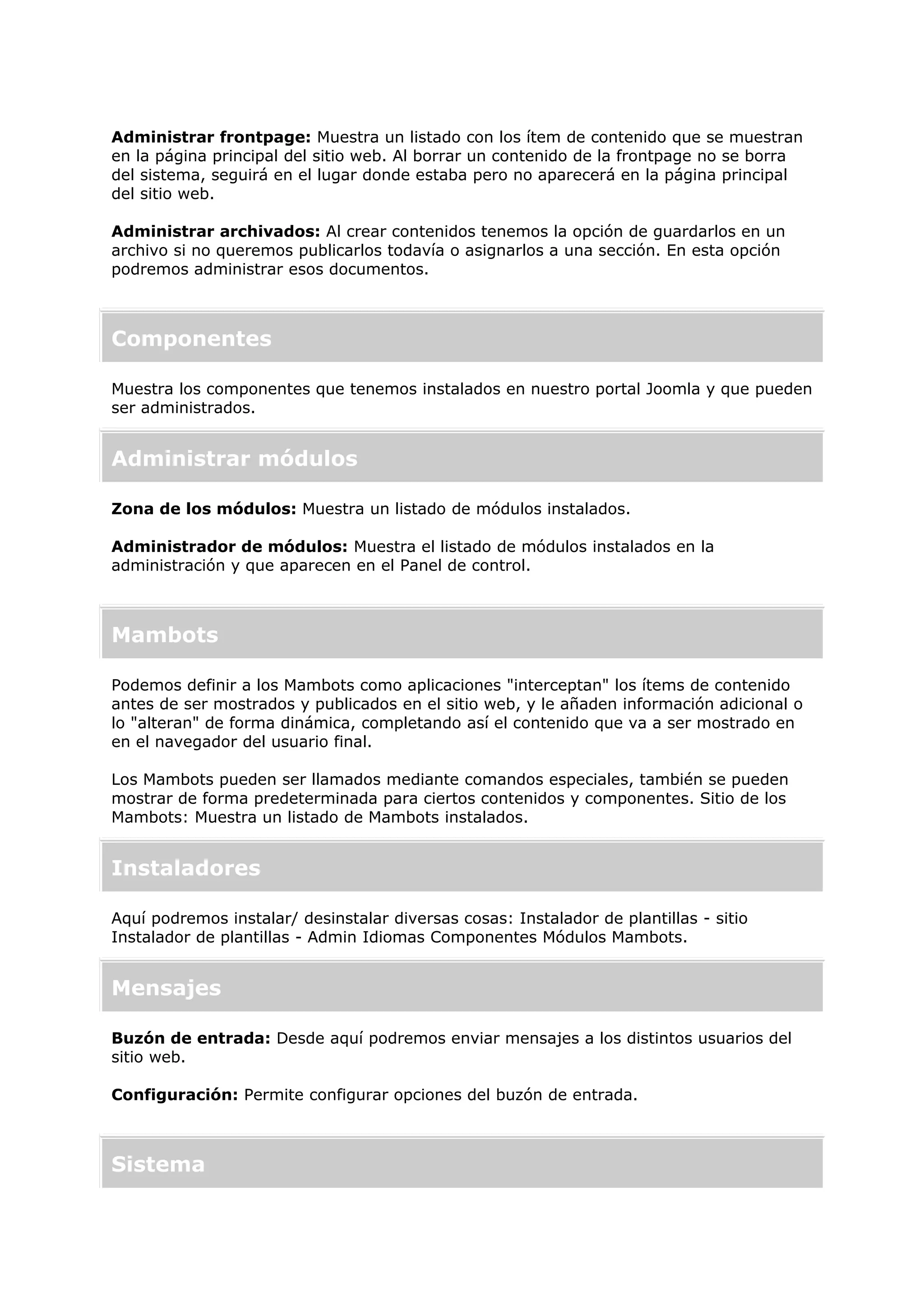 Administrar frontpage: Muestra un listado con los ítem de contenido que se muestran
en la página principal del sitio web. Al borrar un contenido de la frontpage no se borra
del sistema, seguirá en el lugar donde estaba pero no aparecerá en la página principal
del sitio web.
Administrar archivados: Al crear contenidos tenemos la opción de guardarlos en un
archivo si no queremos publicarlos todavía o asignarlos a una sección. En esta opción
podremos administrar esos documentos.
Componentes
Muestra los componentes que tenemos instalados en nuestro portal Joomla y que pueden
ser administrados.
Administrar módulos
Zona de los módulos: Muestra un listado de módulos instalados.
Administrador de módulos: Muestra el listado de módulos instalados en la
administración y que aparecen en el Panel de control.
Mambots
Podemos definir a los Mambots como aplicaciones "interceptan" los ítems de contenido
antes de ser mostrados y publicados en el sitio web, y le añaden información adicional o
lo "alteran" de forma dinámica, completando así el contenido que va a ser mostrado en
en el navegador del usuario final.
Los Mambots pueden ser llamados mediante comandos especiales, también se pueden
mostrar de forma predeterminada para ciertos contenidos y componentes. Sitio de los
Mambots: Muestra un listado de Mambots instalados.
Instaladores
Aquí podremos instalar/ desinstalar diversas cosas: Instalador de plantillas - sitio
Instalador de plantillas - Admin Idiomas Componentes Módulos Mambots.
Mensajes
Buzón de entrada: Desde aquí podremos enviar mensajes a los distintos usuarios del
sitio web.
Configuración: Permite configurar opciones del buzón de entrada.
Sistema
 