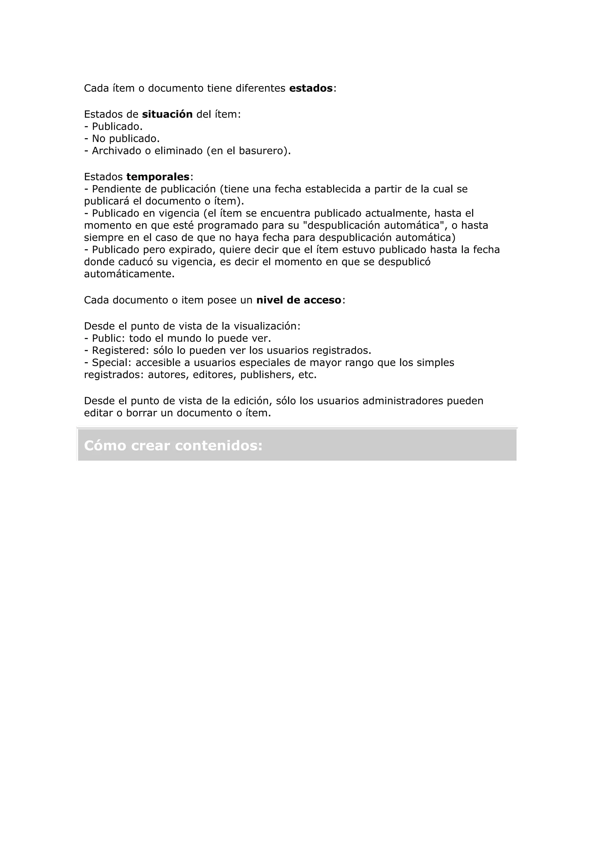 Cada ítem o documento tiene diferentes estados:
Estados de situación del ítem:
- Publicado.
- No publicado.
- Archivado o eliminado (en el basurero).
Estados temporales:
- Pendiente de publicación (tiene una fecha establecida a partir de la cual se
publicará el documento o ítem).
- Publicado en vigencia (el ítem se encuentra publicado actualmente, hasta el
momento en que esté programado para su "despublicación automática", o hasta
siempre en el caso de que no haya fecha para despublicación automática)
- Publicado pero expirado, quiere decir que el ítem estuvo publicado hasta la fecha
donde caducó su vigencia, es decir el momento en que se despublicó
automáticamente.
Cada documento o item posee un nivel de acceso:
Desde el punto de vista de la visualización:
- Public: todo el mundo lo puede ver.
- Registered: sólo lo pueden ver los usuarios registrados.
- Special: accesible a usuarios especiales de mayor rango que los simples
registrados: autores, editores, publishers, etc.
Desde el punto de vista de la edición, sólo los usuarios administradores pueden
editar o borrar un documento o ítem.
Cómo crear contenidos:
 