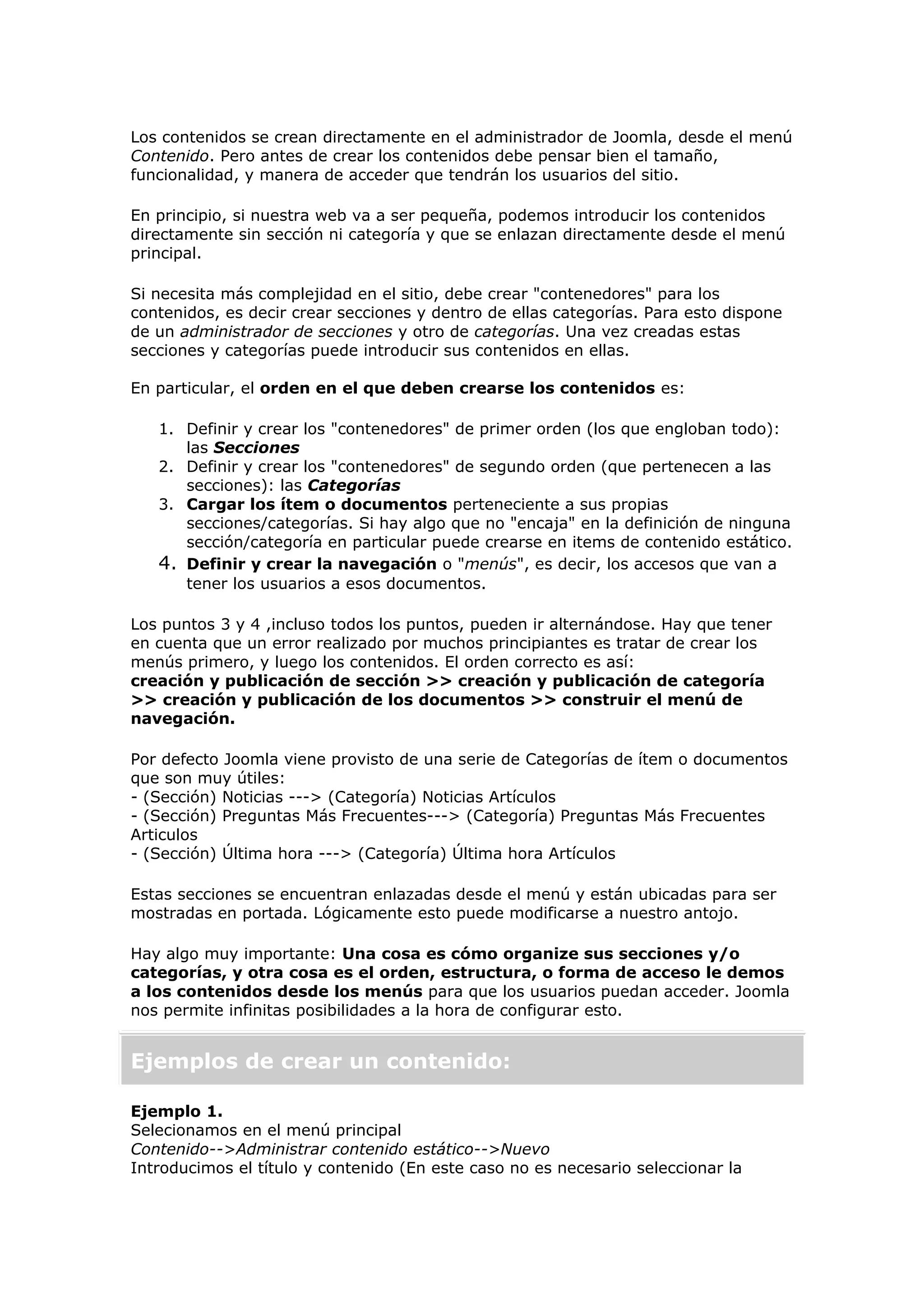 Los contenidos se crean directamente en el administrador de Joomla, desde el menú
Contenido. Pero antes de crear los contenidos debe pensar bien el tamaño,
funcionalidad, y manera de acceder que tendrán los usuarios del sitio.
En principio, si nuestra web va a ser pequeña, podemos introducir los contenidos
directamente sin sección ni categoría y que se enlazan directamente desde el menú
principal.
Si necesita más complejidad en el sitio, debe crear "contenedores" para los
contenidos, es decir crear secciones y dentro de ellas categorías. Para esto dispone
de un administrador de secciones y otro de categorías. Una vez creadas estas
secciones y categorías puede introducir sus contenidos en ellas.
En particular, el orden en el que deben crearse los contenidos es:
1. Definir y crear los "contenedores" de primer orden (los que engloban todo):
las Secciones
2. Definir y crear los "contenedores" de segundo orden (que pertenecen a las
secciones): las Categorías
3. Cargar los ítem o documentos perteneciente a sus propias
secciones/categorías. Si hay algo que no "encaja" en la definición de ninguna
sección/categoría en particular puede crearse en items de contenido estático.
4. Definir y crear la navegación o "menús", es decir, los accesos que van a
tener los usuarios a esos documentos.
Los puntos 3 y 4 ,incluso todos los puntos, pueden ir alternándose. Hay que tener
en cuenta que un error realizado por muchos principiantes es tratar de crear los
menús primero, y luego los contenidos. El orden correcto es así:
creación y publicación de sección >> creación y publicación de categoría
>> creación y publicación de los documentos >> construir el menú de
navegación.
Por defecto Joomla viene provisto de una serie de Categorías de ítem o documentos
que son muy útiles:
- (Sección) Noticias ---> (Categoría) Noticias Artículos
- (Sección) Preguntas Más Frecuentes---> (Categoría) Preguntas Más Frecuentes
Articulos
- (Sección) Última hora ---> (Categoría) Última hora Artículos
Estas secciones se encuentran enlazadas desde el menú y están ubicadas para ser
mostradas en portada. Lógicamente esto puede modificarse a nuestro antojo.
Hay algo muy importante: Una cosa es cómo organize sus secciones y/o
categorías, y otra cosa es el orden, estructura, o forma de acceso le demos
a los contenidos desde los menús para que los usuarios puedan acceder. Joomla
nos permite infinitas posibilidades a la hora de configurar esto.
Ejemplos de crear un contenido:
Ejemplo 1.
Selecionamos en el menú principal
Contenido-->Administrar contenido estático-->Nuevo
Introducimos el título y contenido (En este caso no es necesario seleccionar la
 