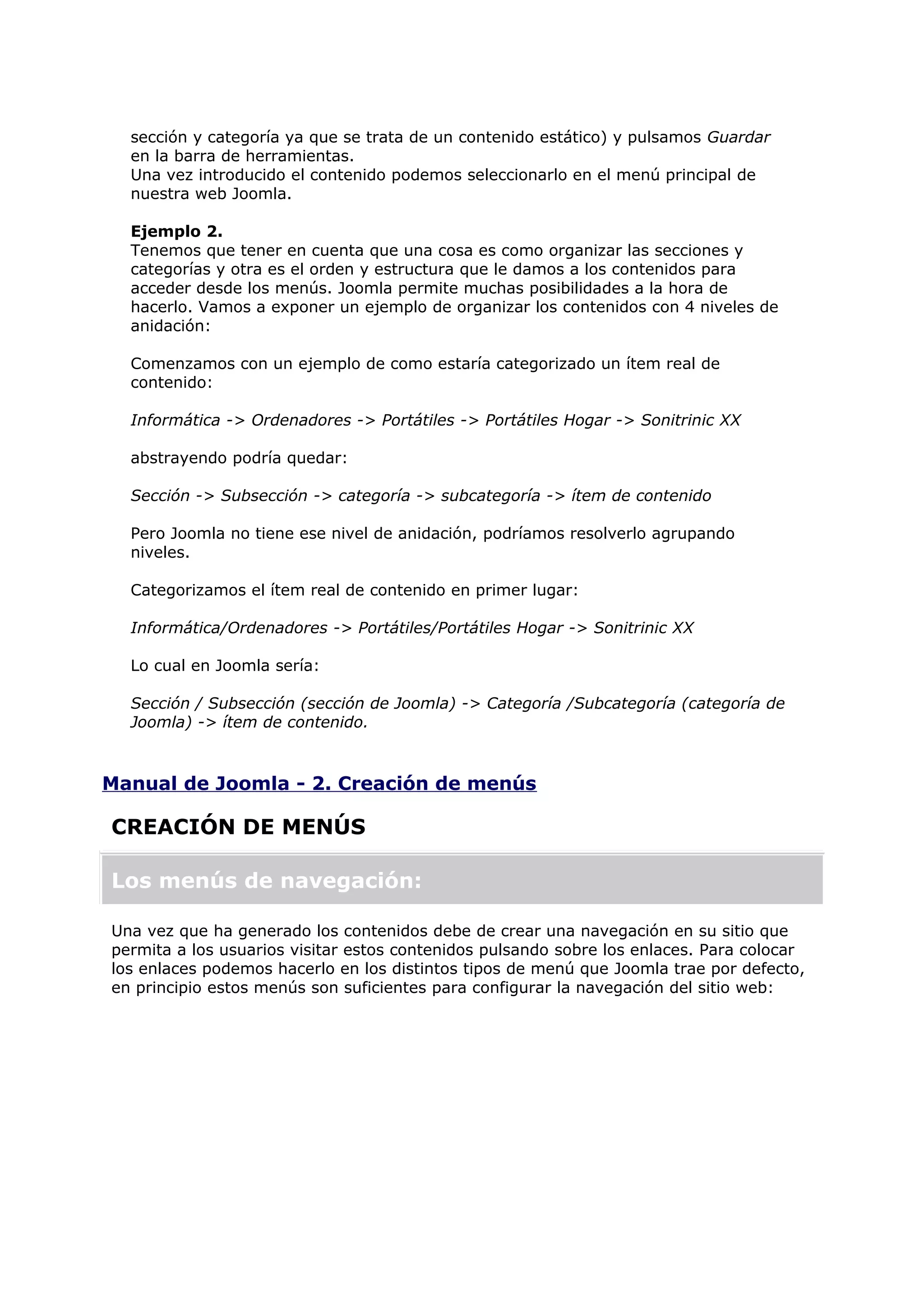 sección y categoría ya que se trata de un contenido estático) y pulsamos Guardar
en la barra de herramientas.
Una vez introducido el contenido podemos seleccionarlo en el menú principal de
nuestra web Joomla.
Ejemplo 2.
Tenemos que tener en cuenta que una cosa es como organizar las secciones y
categorías y otra es el orden y estructura que le damos a los contenidos para
acceder desde los menús. Joomla permite muchas posibilidades a la hora de
hacerlo. Vamos a exponer un ejemplo de organizar los contenidos con 4 niveles de
anidación:
Comenzamos con un ejemplo de como estaría categorizado un ítem real de
contenido:
Informática -> Ordenadores -> Portátiles -> Portátiles Hogar -> Sonitrinic XX
abstrayendo podría quedar:
Sección -> Subsección -> categoría -> subcategoría -> ítem de contenido
Pero Joomla no tiene ese nivel de anidación, podríamos resolverlo agrupando
niveles.
Categorizamos el ítem real de contenido en primer lugar:
Informática/Ordenadores -> Portátiles/Portátiles Hogar -> Sonitrinic XX
Lo cual en Joomla sería:
Sección / Subsección (sección de Joomla) -> Categoría /Subcategoría (categoría de
Joomla) -> ítem de contenido.
Manual de Joomla - 2. Creación de menús
CREACIÓN DE MENÚS
Los menús de navegación:
Una vez que ha generado los contenidos debe de crear una navegación en su sitio que
permita a los usuarios visitar estos contenidos pulsando sobre los enlaces. Para colocar
los enlaces podemos hacerlo en los distintos tipos de menú que Joomla trae por defecto,
en principio estos menús son suficientes para configurar la navegación del sitio web:
 