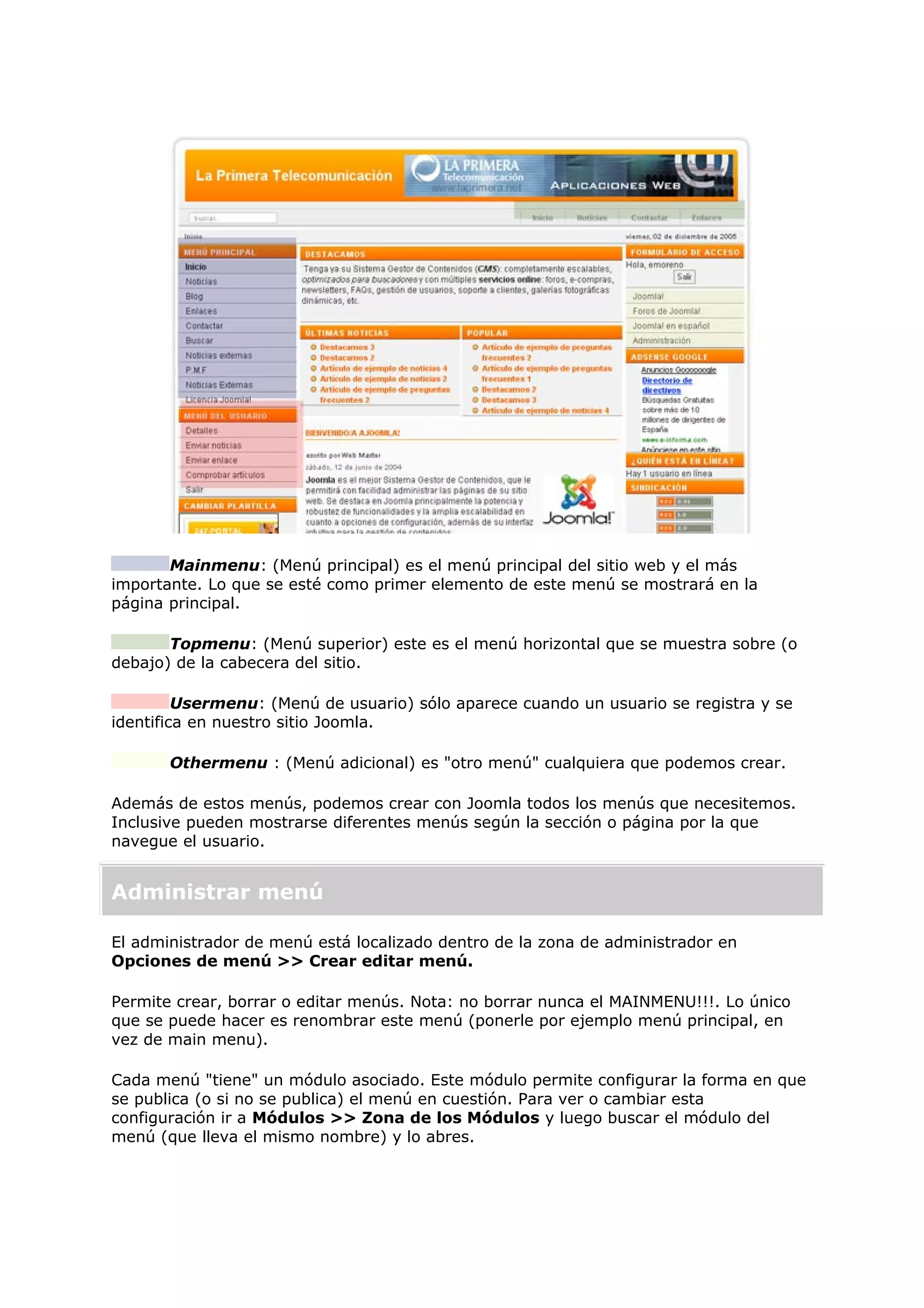 Mainmenu: (Menú principal) es el menú principal del sitio web y el más
importante. Lo que se esté como primer elemento de este menú se mostrará en la
página principal.
Topmenu: (Menú superior) este es el menú horizontal que se muestra sobre (o
debajo) de la cabecera del sitio.
Usermenu: (Menú de usuario) sólo aparece cuando un usuario se registra y se
identifica en nuestro sitio Joomla.
Othermenu : (Menú adicional) es "otro menú" cualquiera que podemos crear.
Además de estos menús, podemos crear con Joomla todos los menús que necesitemos.
Inclusive pueden mostrarse diferentes menús según la sección o página por la que
navegue el usuario.
Administrar menú
El administrador de menú está localizado dentro de la zona de administrador en
Opciones de menú >> Crear editar menú.
Permite crear, borrar o editar menús. Nota: no borrar nunca el MAINMENU!!!. Lo único
que se puede hacer es renombrar este menú (ponerle por ejemplo menú principal, en
vez de main menu).
Cada menú "tiene" un módulo asociado. Este módulo permite configurar la forma en que
se publica (o si no se publica) el menú en cuestión. Para ver o cambiar esta
configuración ir a Módulos >> Zona de los Módulos y luego buscar el módulo del
menú (que lleva el mismo nombre) y lo abres.
 