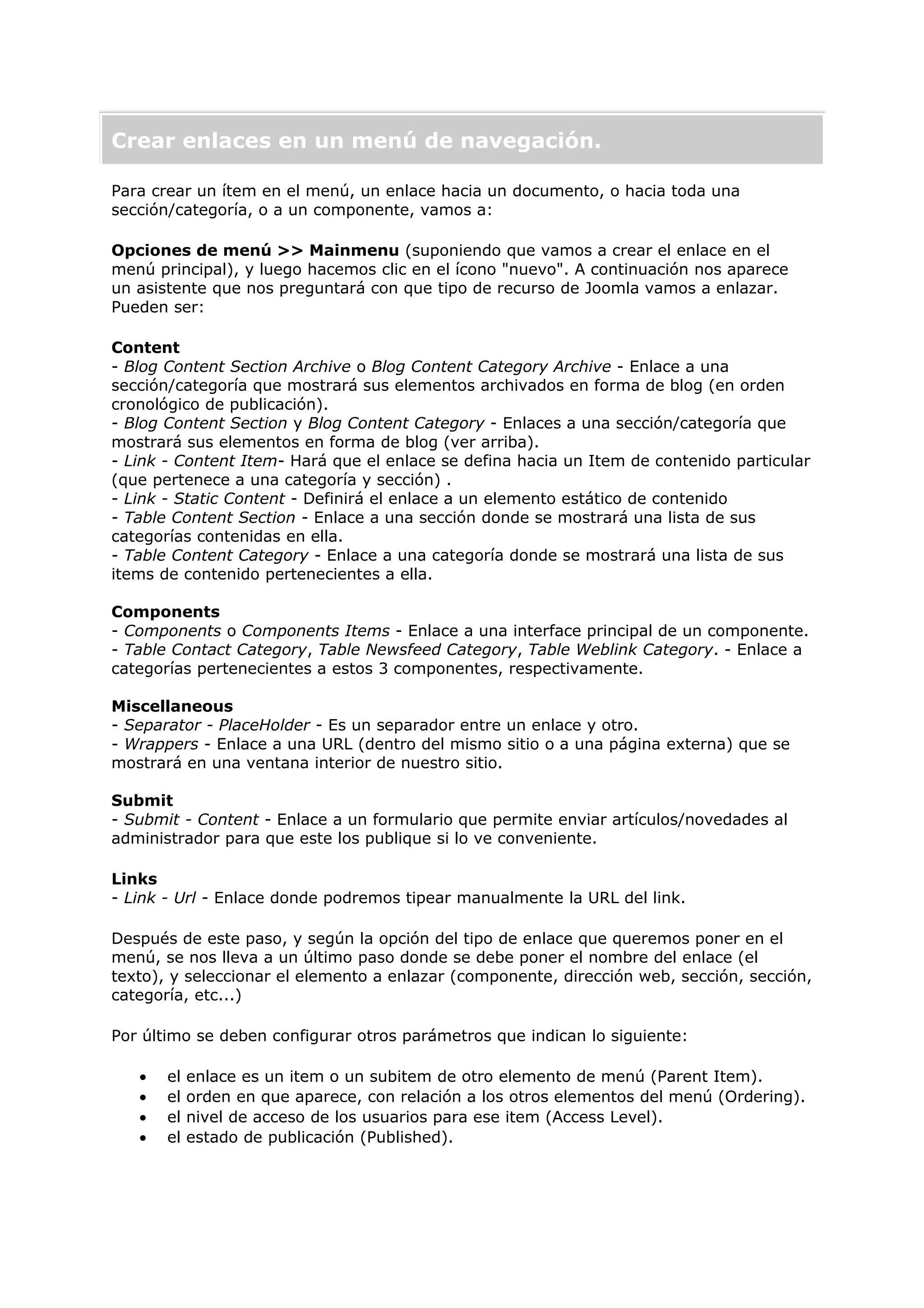 Crear enlaces en un menú de navegación.
Para crear un ítem en el menú, un enlace hacia un documento, o hacia toda una
sección/categoría, o a un componente, vamos a:
Opciones de menú >> Mainmenu (suponiendo que vamos a crear el enlace en el
menú principal), y luego hacemos clic en el ícono "nuevo". A continuación nos aparece
un asistente que nos preguntará con que tipo de recurso de Joomla vamos a enlazar.
Pueden ser:
Content
- Blog Content Section Archive o Blog Content Category Archive - Enlace a una
sección/categoría que mostrará sus elementos archivados en forma de blog (en orden
cronológico de publicación).
- Blog Content Section y Blog Content Category - Enlaces a una sección/categoría que
mostrará sus elementos en forma de blog (ver arriba).
- Link - Content Item- Hará que el enlace se defina hacia un Item de contenido particular
(que pertenece a una categoría y sección) .
- Link - Static Content - Definirá el enlace a un elemento estático de contenido
- Table Content Section - Enlace a una sección donde se mostrará una lista de sus
categorías contenidas en ella.
- Table Content Category - Enlace a una categoría donde se mostrará una lista de sus
items de contenido pertenecientes a ella.
Components
- Components o Components Items - Enlace a una interface principal de un componente.
- Table Contact Category, Table Newsfeed Category, Table Weblink Category. - Enlace a
categorías pertenecientes a estos 3 componentes, respectivamente.
Miscellaneous
- Separator - PlaceHolder - Es un separador entre un enlace y otro.
- Wrappers - Enlace a una URL (dentro del mismo sitio o a una página externa) que se
mostrará en una ventana interior de nuestro sitio.
Submit
- Submit - Content - Enlace a un formulario que permite enviar artículos/novedades al
administrador para que este los publique si lo ve conveniente.
Links
- Link - Url - Enlace donde podremos tipear manualmente la URL del link.
Después de este paso, y según la opción del tipo de enlace que queremos poner en el
menú, se nos lleva a un último paso donde se debe poner el nombre del enlace (el
texto), y seleccionar el elemento a enlazar (componente, dirección web, sección, sección,
categoría, etc...)
Por último se deben configurar otros parámetros que indican lo siguiente:
• el enlace es un item o un subitem de otro elemento de menú (Parent Item).
• el orden en que aparece, con relación a los otros elementos del menú (Ordering).
• el nivel de acceso de los usuarios para ese item (Access Level).
• el estado de publicación (Published).
 
