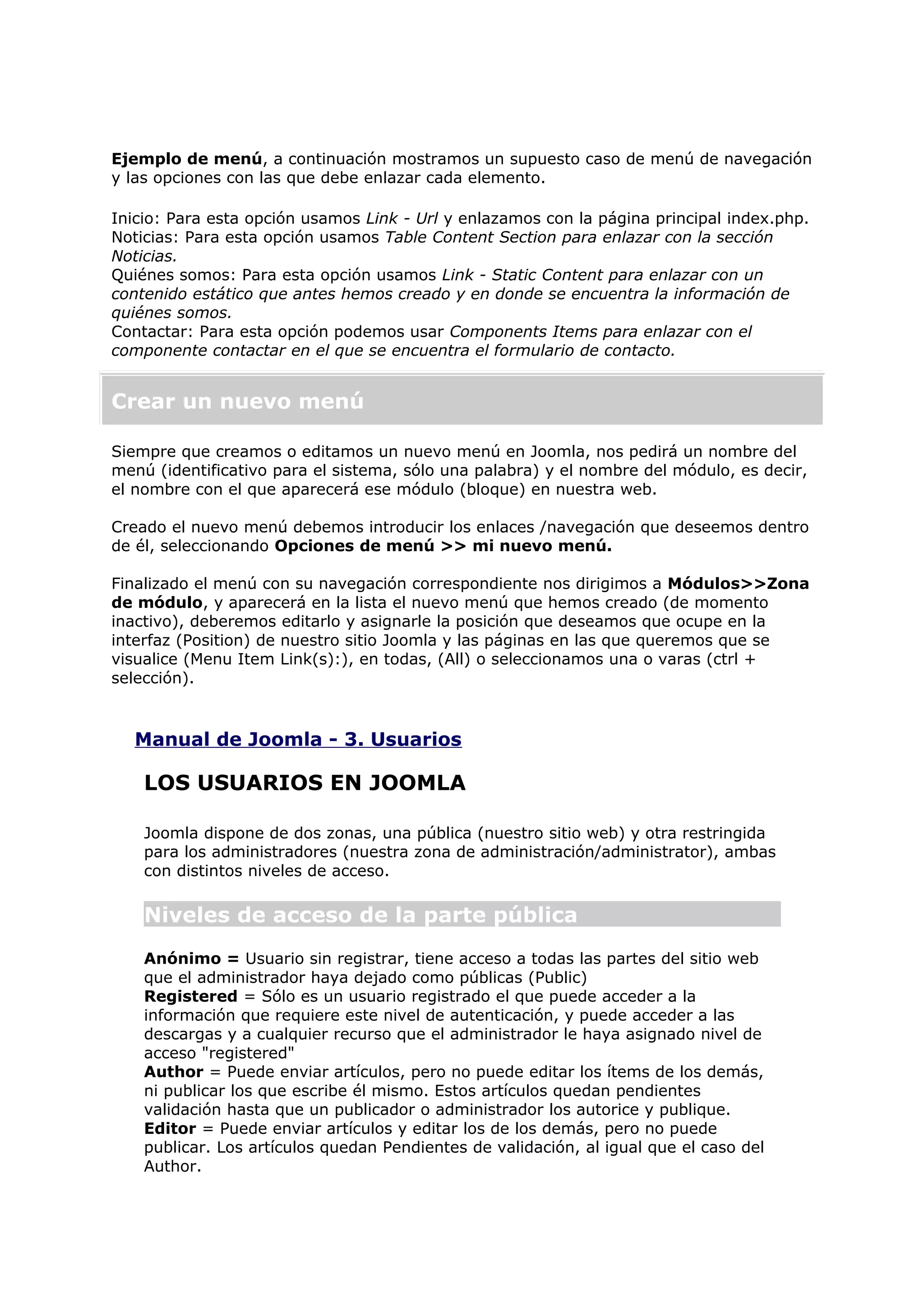 Ejemplo de menú, a continuación mostramos un supuesto caso de menú de navegación
y las opciones con las que debe enlazar cada elemento.
Inicio: Para esta opción usamos Link - Url y enlazamos con la página principal index.php.
Noticias: Para esta opción usamos Table Content Section para enlazar con la sección
Noticias.
Quiénes somos: Para esta opción usamos Link - Static Content para enlazar con un
contenido estático que antes hemos creado y en donde se encuentra la información de
quiénes somos.
Contactar: Para esta opción podemos usar Components Items para enlazar con el
componente contactar en el que se encuentra el formulario de contacto.
Crear un nuevo menú
Siempre que creamos o editamos un nuevo menú en Joomla, nos pedirá un nombre del
menú (identificativo para el sistema, sólo una palabra) y el nombre del módulo, es decir,
el nombre con el que aparecerá ese módulo (bloque) en nuestra web.
Creado el nuevo menú debemos introducir los enlaces /navegación que deseemos dentro
de él, seleccionando Opciones de menú >> mi nuevo menú.
Finalizado el menú con su navegación correspondiente nos dirigimos a Módulos>>Zona
de módulo, y aparecerá en la lista el nuevo menú que hemos creado (de momento
inactivo), deberemos editarlo y asignarle la posición que deseamos que ocupe en la
interfaz (Position) de nuestro sitio Joomla y las páginas en las que queremos que se
visualice (Menu Item Link(s):), en todas, (All) o seleccionamos una o varas (ctrl +
selección).
Manual de Joomla - 3. Usuarios
LOS USUARIOS EN JOOMLA
Joomla dispone de dos zonas, una pública (nuestro sitio web) y otra restringida
para los administradores (nuestra zona de administración/administrator), ambas
con distintos niveles de acceso.
Niveles de acceso de la parte pública
Anónimo = Usuario sin registrar, tiene acceso a todas las partes del sitio web
que el administrador haya dejado como públicas (Public)
Registered = Sólo es un usuario registrado el que puede acceder a la
información que requiere este nivel de autenticación, y puede acceder a las
descargas y a cualquier recurso que el administrador le haya asignado nivel de
acceso "registered"
Author = Puede enviar artículos, pero no puede editar los ítems de los demás,
ni publicar los que escribe él mismo. Estos artículos quedan pendientes
validación hasta que un publicador o administrador los autorice y publique.
Editor = Puede enviar artículos y editar los de los demás, pero no puede
publicar. Los artículos quedan Pendientes de validación, al igual que el caso del
Author.
 