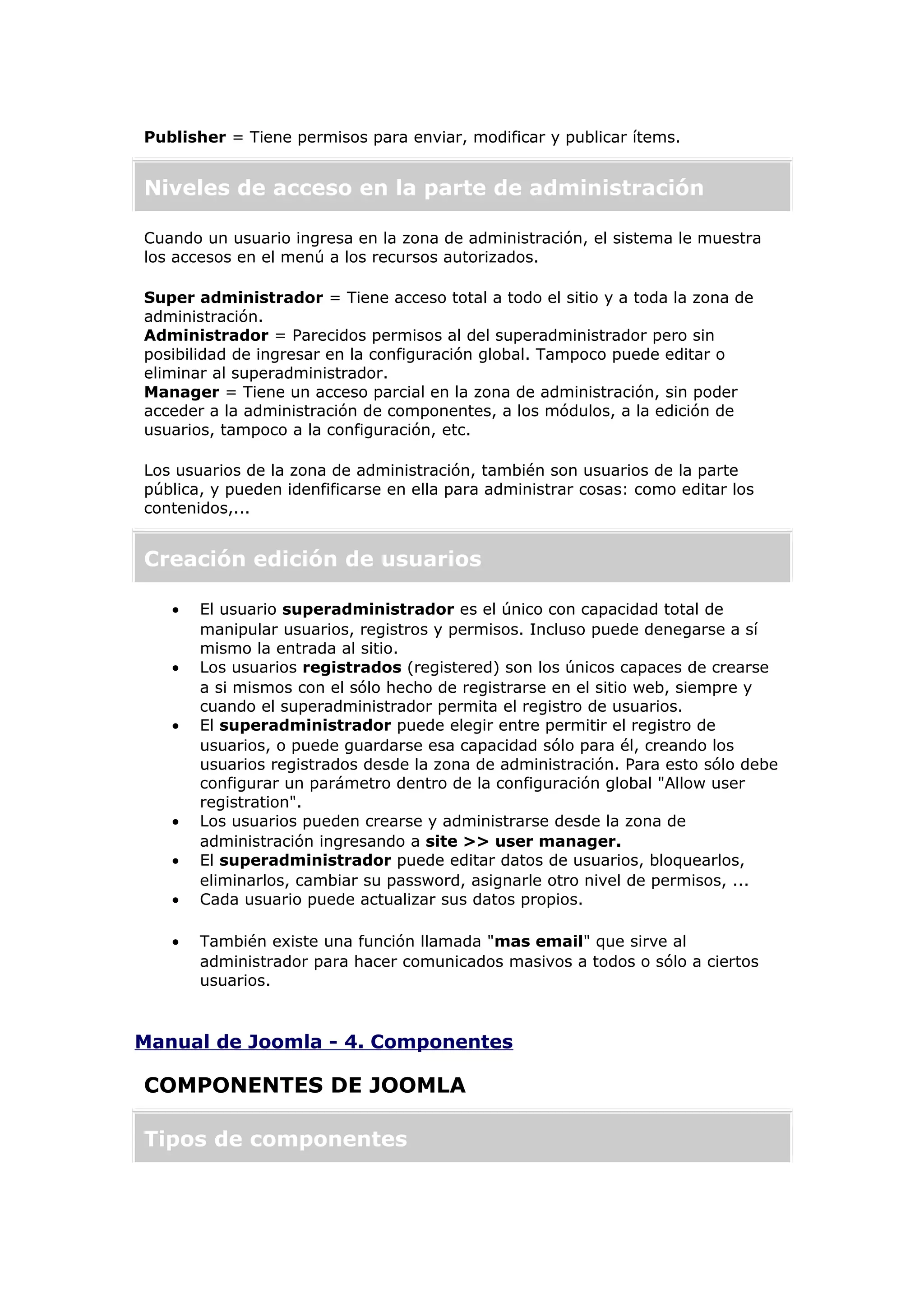 Publisher = Tiene permisos para enviar, modificar y publicar ítems.
Niveles de acceso en la parte de administración
Cuando un usuario ingresa en la zona de administración, el sistema le muestra
los accesos en el menú a los recursos autorizados.
Super administrador = Tiene acceso total a todo el sitio y a toda la zona de
administración.
Administrador = Parecidos permisos al del superadministrador pero sin
posibilidad de ingresar en la configuración global. Tampoco puede editar o
eliminar al superadministrador.
Manager = Tiene un acceso parcial en la zona de administración, sin poder
acceder a la administración de componentes, a los módulos, a la edición de
usuarios, tampoco a la configuración, etc.
Los usuarios de la zona de administración, también son usuarios de la parte
pública, y pueden idenfificarse en ella para administrar cosas: como editar los
contenidos,...
Creación edición de usuarios
• El usuario superadministrador es el único con capacidad total de
manipular usuarios, registros y permisos. Incluso puede denegarse a sí
mismo la entrada al sitio.
• Los usuarios registrados (registered) son los únicos capaces de crearse
a si mismos con el sólo hecho de registrarse en el sitio web, siempre y
cuando el superadministrador permita el registro de usuarios.
• El superadministrador puede elegir entre permitir el registro de
usuarios, o puede guardarse esa capacidad sólo para él, creando los
usuarios registrados desde la zona de administración. Para esto sólo debe
configurar un parámetro dentro de la configuración global "Allow user
registration".
• Los usuarios pueden crearse y administrarse desde la zona de
administración ingresando a site >> user manager.
• El superadministrador puede editar datos de usuarios, bloquearlos,
eliminarlos, cambiar su password, asignarle otro nivel de permisos, ...
• Cada usuario puede actualizar sus datos propios.
• También existe una función llamada "mas email" que sirve al
administrador para hacer comunicados masivos a todos o sólo a ciertos
usuarios.
Manual de Joomla - 4. Componentes
COMPONENTES DE JOOMLA
Tipos de componentes
 