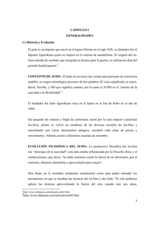3
CAPITULO I
GENERALIDADES
1.1 Historia y Evolución
El judo es un deporte que nació en el lejano Oriente en el siglo XIX, su fundador fue el
Japonés JigoroKano quien se inspiró en el sistema de autodefensa. Se originó del Ju-
Jitsu método de combate que integraba la técnica para la guerra, su utilización data del
período feudal japonés.1
CONCEPTO DE JUDO.- El Judo en un inicio fue creado para personas de contextura
endeble, su origen etimológico proviene de dos palabras JU cuyo significado es suave,
dúctil, flexible, y DO que significa camino, por lo tanto el JUDO es el "camino de la
suavidad o la flexibilidad".2
El fundador del Judo JigoroKano nace en el Japón en la Isla de Kobe en el año de
1860.
Era pequeño de estatura y frágil de contextura, razón por la cual empezó a practicar
Jiu-Jitsu, pronto se volvió un estudioso de las diversas escuelas de Jiu-Jitsu y
consultando con varios documentos antiguos, encontró toda clase de presas y
movimientos. Además asistió a diferentes escuelas de renombre.
EVOLUCIÓN FILOSÓFICA DEL JUDO.- La perspectiva filosófica del Ju-Jitsu
era: "principio de la suavidad"; esta idea estaba influenciada por la filosofía china y el
confucionismo, que decía: "no debe resistirse contra la fuerza de un adversario; por el
contrario, debemos absorberla y aprovecharla para vencer".
Para Kano no le resultaba totalmente satisfactorio como para poder entender los
mecanismos en que se basaban las técnicas del Ju-Jitsu y del Judo, "Si solo podemos
aplicar las técnicas aprovechando la fuerza del otro cuando éste nos ataca,
1
http://www.dabauza.com/articulos/artb3.htm
2
http://www.dabauza.com/articulos/artb3.htm
 