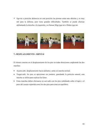 93
Jigo-tai o posición defensiva en esta posición las piernas están más abiertas y es muy
útil para la defensa, pero tiene grandes dificultades. También se puede efectuar
adelantando la derecha o la izquierda y se llaman Migi-jigo-tai e Hidari-jigo-tai.
7.- DESPLAZAMIENTO - SHINTAI
El shintai consiste en el desplazamiento de los pies en todas direcciones empleando las dos
marchas:
• Ayumi-ashi: desplazamiento hacia adelante y atrás en marcha normal.
• Tsugui-ashi: los pies se aproximan sin juntarse, guardando la posición natural, esta
marcha se utiliza para realizar las katas.
• Estas marchas deben efectuarse en suri-ashi con los pies resbalando sobre el tapiz y el
peso del cuerpo repartido entre los dos pies para estar en equilibrio.
 