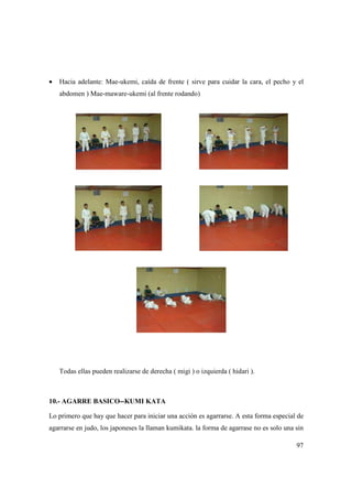 97
• Hacia adelante: Mae-ukemi, caída de frente ( sirve para cuidar la cara, el pecho y el
abdomen ) Mae-maware-ukemi (al frente rodando)
Todas ellas pueden realizarse de derecha ( migi ) o izquierda ( hidari ).
10.- AGARRE BASICO--KUMI KATA
Lo primero que hay que hacer para iniciar una acción es agarrarse. A esta forma especial de
agarrarse en judo, los japoneses la llaman kumikata. la forma de agarrase no es solo una sin
 