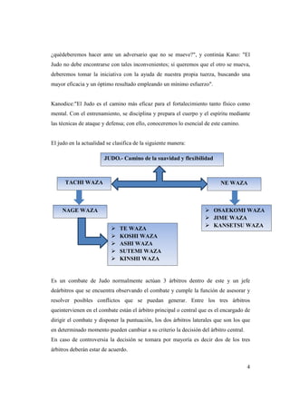 4
¿quédeberemos hacer ante un adversario que no se mueve?", y continúa Kano: "El
Judo no debe encontrarse con tales inconvenientes; si queremos que el otro se mueva,
deberemos tomar la iniciativa con la ayuda de nuestra propia tuerza, buscando una
mayor eficacia y un óptimo resultado empleando un mínimo esfuerzo".
Kanodice:"El Judo es el camino más eficaz para el fortalecimiento tanto físico como
mental. Con el entrenamiento, se disciplina y prepara el cuerpo y el espíritu mediante
las técnicas de ataque y defensa; con ello, conoceremos lo esencial de este camino.
El judo en la actualidad se clasifica de la siguiente manera:
Es un combate de Judo normalmente actúan 3 árbitros dentro de este y un jefe
deárbitros que se encuentra observando el combate y cumple la función de asesorar y
resolver posibles conflictos que se puedan generar. Entre los tres árbitros
queintervienen en el combate están el árbitro principal o central que es el encargado de
dirigir el combate y disponer la puntuación, los dos árbitros laterales que son los que
en determinado momento pueden cambiar a su criterio la decisión del árbitro central.
En caso de controversia la decisión se tomara por mayoría es decir dos de los tres
árbitros deberán estar de acuerdo.
JUDO.- Camino de la suavidad y flexibilidad
TACHI WAZA NE WAZA
NAGE WAZA
TE WAZA
KOSHI WAZA
ASHI WAZA
SUTEMI WAZA
KINSHI WAZA
OSAEKOMI WAZA
JIME WAZA
KANSETSU WAZA
 
