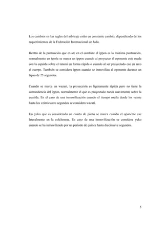5
Los cambios en las reglas del arbitraje están en constante cambio, dependiendo de los
requerimientos de la Federación Internacional de Judo.
Dentro de la puntuación que existe en el combate el ippon es la máxima puntuación,
normalmente en teoría se marca un ippon cuando al proyectar al oponente este rueda
con la espalda sobre el tatami en forma rápida o cuando al ser proyectado cae en arco
el cuerpo. También se considera ippon cuando se inmoviliza al oponente durante un
lapso de 25 segundos.
Cuando se marca un wazari, la proyección es ligeramente rápida pero no tiene la
contundencia del ippon, normalmente el que es proyectado rueda suavemente sobre la
espalda. En el caso de una inmovilización cuando el tiempo oscila desde los veinte
hasta los veinticuatro segundos se considera wazari.
Un yuko que es considerado un cuarto de punto se marca cuando el oponente cae
lateralmente en la colchoneta. En caso de una inmovilización se considera yuko
cuando se ha inmovilizado por un periodo de quince hasta diecinueve segundos.
 