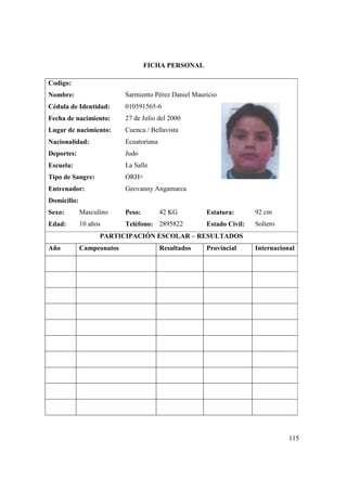 115
FICHA PERSONAL
Codigo:
Nombre: Sarmiento Pérez Daniel Mauricio
Cédula de Identidad: 010591565-6
Fecha de nacimiento: 27 de Julio del 2000
Lugar de nacimiento: Cuenca / Bellavista
Nacionalidad: Ecuatoriana
Deportes: Judo
Escuela: La Salle
Tipo de Sangre: ORH+
Entrenador: Geovanny Angamarca
Domicilio:
Sexo: Masculino Peso: 42 KG Estatura: 92 cm
Edad: 10 años Teléfono: 2895822 Estado Civil: Soltero
PARTICIPACIÓN ESCOLAR – RESULTADOS
Año Campeonatos Resultados Provincial Internacional
 