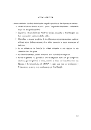 132
CONCLUSIONES
Una vez terminado el trabajo investigación tengo la capacidad de dar algunas conclusiones.
La utilización del "manual de judo", ayuda a las personas interesadas a comprender
mejor ésta disciplina deportiva
La práctica y la enseñanza del JUDO las técnicas en detalle se describen para una
fácil compresión y realización de las caídas.
El combate en general la práctica de los diferentes segmentos corporales, puede ser
utilizado como defensa personal si en algún momento se siente amenazado al
individuo.
Se ha hablado de la filosofía del JUDO necesaria en éste deporte de alta
concentración u disciplina.
Por ultimo este trabajo, con las diferencias de la técnica de investigación.
Por ser la primera vez que realizó una investigación pienso en que cumplo los
objetivos, que me propuse al inicio, conozco a fondo las bases filosóficas, sus
Técnicas y la terminología del "JUDO" y espero que para los compañeros y
Profesores sea un apoyo en la enseñanza de ésta Arte Marcial.
 