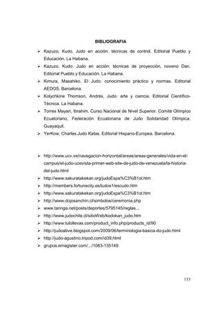 133
BIBLIOGRAFIA
Kazuzo, Kudo. Judo en acción: técnicas de control. Editorial Pueblo y
Educación. La Habana.
Kazuzo, Kudo. Judo en acción: técnicas de proyección, noveno Dan.
Editorial Pueblo y Educación. La Habana.
Kimura, Masahiko. El Judo: conocimiento práctico y normas. Editorial
AEDOS. Barcelona.
Kolychkine Thomson, Andrés. Judo: arte y ciencia. Editorial Científico-
Técnica. La Habana.
Torres Mayari, Ibrahim. Curso Nacional de Nivel Superior. Comité Olímpico
Ecuatoriano, Federación Ecuatoriana de Judo Solidaridad Olímpica.
Guayaquil.
YerKow, Charles.Judo Katas. Editorial Hispano-Europea. Barcelona.
http://www.ucv.ve/navegacion-horizontal/areas/areas-generales/vida-en-el-
campus/el-judo-ucevista-primer-web-site-de-judo-de-venezuela/la-historia-
del-judo.html
http://www.sakuratakekan.org/judoEspa%C3%B1ol.htm
http://members.fortunecity.es/ludos1/escudo.htm
http://www.sakuratakekan.org/judoEspa%C3%B1ol.htm
http://www.dojosanchin.cl/simbolos/ceremonia.php
www.taringa.net/posts/deportes/5795145/reglas...
http://www.judochile.cl/sitioWeb/kodokan_judo.htm
http://www.tulollevas.com/product_info.php/products_id/90
http://judoabve.blogspot.com/2009/06/terminologia-basica-do-judo.html
http://judo-agustino.tripod.com/id39.html
grupos.emagister.com/.../1083-135149
 