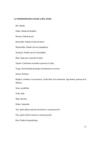 11
1.4 TERMINOLOGIA BASICA DEL JUDO
Rei: Saludo
ZaRei: Saludo de Rodillas
Ritzurei: Saludo de pie
KamisaRei: Saludo al altar de honor.
ShomeniRei: Saludo con los compañeros.
Josekyrei: Saludo con las Autoridades.
Dojo: lugar que se practica el judo.
Tatami: Colchoneta en donde se practica el Judo.
Yogai: Zona llamada de peligro (actualmente no existe).
Sensei: Profesor.
Randori: combate a la resistencia. Lucha libre en la formación. Jigo-hontai: postura de la
defensa
Seiza: arrodíllate
Yoko: lado
Migi: derecho.
Hidari: Izquierdo.
Ton: quién aplicao ejecuta una técnica o una proyección
Uke: quién recibe la técnica o una proyección.
Kyu: Grados de aprendizaje.
 