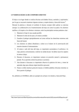 13
1.5 NORMAS BÁSICAS DE COMPORTAMIENTO
El dojo es un lugar donde se realiza diversas actividades físicas, mentales y espirituales;
por lo que es necesario mantener algunas normas y respeto dentro y fuera del mismo.4
Durante la práctica o durante el combate el alumno siempre debe aplicar su máxima
energía. La colaboración en el mantenimiento del dojo así como la ayuda a los alumnos
neófitos y el respeto a los alumnos veteranos, entre las principales normas podemos citar:
1. Mantener el traje lo mas aseado posible
2. Mantener la uñas de los pies y la manos cortadas
3. Guardar el judogui apropiadamente así como utilizar las chancletas mientras está
fuera del tatami
4. Los alumnos no deben abandonar o entrar en el tatami sin la autorización del
maestro durante el entrenamiento.
5. Al entrar o salir del área del dojo, es importante acomodarse el uniforme o la
ropa, pararse correctamente y realizar un saludo de pie. Se deben sacar los zapatos
al entrar al dojo.
6. Durante el descanso, es importante sentarse en posición natural o permanecer
parado. No se permite estirar las piernas o acostarse.
7. Aún durante el descanso es importante observar la práctica de otros, y tratar de
aprender algo para obtener algún beneficio personal.
8. Nunca se debe masticar goma de mascar, ni hablar palabras obscenas mientras se
lleve puesto el judogui.
En, definitiva el JUDOKA, debe ser ejemplo de un buen vivir dentro y fuera del Dojo.
4
http://www.fnjudo.eom/files//fnjudo/Documentos/Normativas/Normativa%20Conducta%20Deportiva.pdf
 