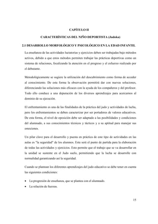 15
CAPÍTULO II
CARACTERÍSTICAS DEL NIÑO DEPORTISTA (Judoka)
2.1 DESARROLLO MORFOLÓGICO Y PSICOLÓGICO EN LA EDAD INFANTIL
La enseñanza de las actividades luctatorias y ejercicios deben ser trabajadas bajo métodos
activos, debido a que estos métodos permiten trabajar las prácticas deportivas como un
sistema de relaciones, focalizando la atención en el progreso y el esfuerzo realizado por
el debutante.
Metodológicamente se sugiere la utilización del descubrimiento como forma de acceder
al conocimiento. De esta forma la observación permitirá dar con nuevas soluciones,
diferenciando las soluciones más eficaces con la ayuda de los compañeros y del profesor.
Todo ello conduce a una depuración de los diversos aprendizajes para acercarnos al
dominio de su ejecución.
El enfrentamiento es una de las finalidades de la práctica del judo y actividades de lucha,
pero los enfrentamientos se deben caracterizar por ser portadores de valores educativos.
De esta forma, el nivel de oposición debe ser adaptado a las posibilidades y condiciones
del alumnado, a sus conocimientos técnicos y tácticos y a su aptitud para manejar sus
emociones.
Un pilar clave para el desarrollo y puesta en práctica de este tipo de actividades en las
aulas es "la seguridad" de los alumnos. Esta será el punto de partida para la elaboración
de todas las actividades y ejercicios. Esto permite que el trabajo que se va desarrollar en
la unidad se sustente en el Judo suelo, permitiendo que la lucha se desarrolle con
normalidad garantizando así la seguridad.
Cuando se plantean los diferentes aprendizajes del judo educativo se debe tener en cuenta
las siguientes condiciones:
• La progresión de enseñanza, que se plantea con el alumnado.
• La relación de fuerzas.
 