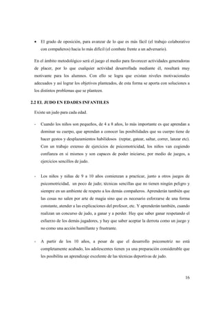 16
• El grado de oposición, para avanzar de lo que es más fácil (el trabajo colaborativo
con compañeros) hacia lo más difícil (el combate frente a un adversario).
En el ámbito metodológico será el juego el medio para favorecer actividades generadoras
de placer, por lo que cualquier actividad desarrollada mediante él, resultará muy
motivante para los alumnos. Con ello se logra que existan niveles motivacionales
adecuados y así lograr los objetivos planteados, de esta forma se aporta con soluciones a
los distintos problemas que se planteen.
2.2 EL JUDO EN EDADES INFANTILES
Existe un judo para cada edad.
- Cuando los niños son pequeños, de 4 a 8 años, lo más importante es que aprendan a
dominar su cuerpo, que aprendan a conocer las posibilidades que su cuerpo tiene de
hacer gestos y desplazamientos habilidosos (reptar, gatear, saltar, correr, lanzar etc).
Con un trabajo extenso de ejercicios de psicomotricidad, los niños van cogiendo
confianza en sí mismos y son capaces de poder iniciarse, por medio de juegos, a
ejercicios sencillos de judo.
- Los niños y niñas de 9 a 10 años comienzan a practicar, junto a otros juegos de
psicomotricidad, un poco de judo; técnicas sencillas que no tienen ningún peligro y
siempre en un ambiente de respeto a los demás compañeros. Aprenderán también que
las cosas no salen por arte de magia sino que es necesario esforzarse de una forma
constante, atender a las explicaciones del profesor, etc. Y aprenderán también, cuando
realizan un concurso de judo, a ganar y a perder. Hay que saber ganar respetando el
esfuerzo de los demás jugadores, y hay que saber aceptar la derrota como un juego y
no como una acción humillante y frustrante.
- A partir de los 10 años, a pesar de que el desarrollo psicomotriz no está
completamente acabado, los adolescentes tienen ya una preparación considerable que
les posibilita un aprendizaje excelente de las técnicas deportivas de judo.
 