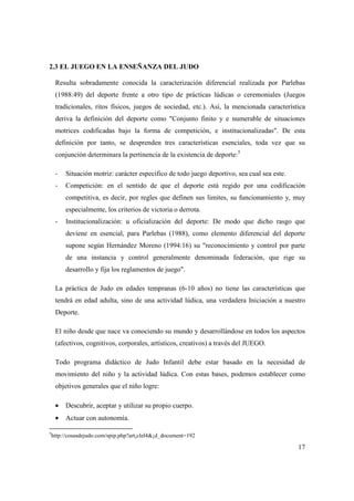 17
2.3 EL JUEGO EN LA ENSEÑANZA DEL JUDO
Resulta sobradamente conocida la caracterización diferencial realizada por Parlebas
(1988:49) del deporte frente a otro tipo de prácticas lúdicas o ceremoniales (Juegos
tradicionales, ritos físicos, juegos de sociedad, etc.). Así, la mencionada característica
deriva la definición del deporte como "Conjunto finito y e numerable de situaciones
motrices codificadas bajo la forma de competición, e institucionalizadas". De esta
definición por tanto, se desprenden tres características esenciales, toda vez que su
conjunción determinara la pertinencia de la existencia de deporte:5
- Situación motriz: carácter especifico de todo juego deportivo, sea cual sea este.
- Competición: en el sentido de que el deporte está regido por una codificación
competitiva, es decir, por regles que definen sus limites, su funcionamiento y, muy
especialmente, los criterios de victoria o derrota.
- Institucionalización: u oficialización del deporte: De modo que dicho rasgo que
deviene en esencial, para Parlebas (1988), como elemento diferencial del deporte
supone según Hernández Moreno (1994:16) su "reconocimiento y control por parte
de una instancia y control generalmente denominada federación, que rige su
desarrollo y fija los reglamentos de juego".
La práctica de Judo en edades tempranas (6-10 años) no tiene las características que
tendrá en edad adulta, sino de una actividad lúdica, una verdadera Iniciación a nuestro
Deporte.
El niño desde que nace va conociendo su mundo y desarrollándose en todos los aspectos
(afectivos, cognitivos, corporales, artísticos, creativos) a través del JUEGO.
Todo programa didáctico de Judo Infantil debe estar basado en la necesidad de
movimiento del niño y la actividad lúdica. Con estas bases, podemos establecer como
objetivos generales que el niño logre:
• Descubrir, aceptar y utilizar su propio cuerpo.
• Actuar con autonomía.
5
http://cosasdejudo.com/spip.php?art¡clel4&¡d_document=192
 