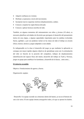 18
• Adquirir confianza en sí mismo.
• Disfrutar y expresarse a través del movimiento.
• Incorporar nuevos esquemas motrices (desplazamientos, caídas).
• Conocer y respetar las reglas básicas del judo.
• Conocer y aplicar técnicas sencillas de Judo.
También, en algunos momentos del entrenamiento con niños y jóvenes (10 años), es
necesario planificar actividades de diversión que persiguen el desarrollo del pensamiento
táctico de esas etapas, y algunas capacidades importantes para los judokas (velocidad,
fuerza, agilidad...), por eso podemos incluir en las clases de Judo el trabajo en circuito
(físico, técnico, táctico) y juegos adaptados a esas edades
Es indispensable en la clase el desarrollo del juego ya que mediante la aplicación se
consigue con mayor rapidez algunos objetivos de aprendizaje como son: la estimulación
del niño en función de la posición del compañero, trabajos de desplazamientos
(identificación del espacio físico del tatami, desarrollo del trabajo en Tachi y Newaza,
juegos en grupo para establecer los kumikatas y desarrollo de la fuerza... entre otros....
El cinturón escondido
Objetivo: Fortalecimiento de agarres y fuerza.
Organización: equipos
Desarrollo: Un equipo esconde sus cinturones dentro del tatami, ya sea en el kimono de
uno o de varios. El otro equipo intenta conseguirlos todos, a lo que se oponen los dueños.
 