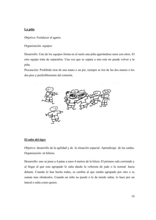 19
La piña
Objetivo: Fortalecer el agarre.
Organización: equipos
Desarrollo: Uno de los equipos forma en el suelo una piña agarrándose unos con otros. El
otro equipo trata de separarlos. Una vez que se separa a uno este no puede volver a la
piña.
Precaución: Prohibido tirar de una mano o un pie, siempre se tira de las dos manos o los
dos pies y preferiblemente del cinturón.
El salto del tigre
Objetivo: desarrollo de la agilidad y de la situación espacial. Aprendizaje de las caídas.
Organización: en hileras.
Desarrollo: uno se pone a 4 patas a unos 4 metros de la hilera. El primero sale corriendo y
al llegar al que esta agrupado lo salta dando la voltereta de judo o la normal hacia
delante. Cuando lo han hecho todos, se cambia al que estaba agrupado por otro o se
suman mas obstáculos. Cuando un niño no puede o le da miedo saltar, lo hace por un
lateral o salta como quiere.
 