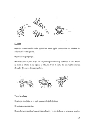 20
El árbol
Objetivo: Fortalecimiento de los agarres con manos y pies y adecuación del cuerpo al del
compañero. Fuerza general.
Organización: por parejas.
Desarrollo: uno se pone de pie con las piernas perniabiertas y los brazos en cruz. El otro
se monta a caballo en su espalda y debe, sin tocar el suelo, dar una vuelta completa
alrededor del cuerpo de su compañero.
Tocar la cabeza
Objetivos: Movilidad en el suelo y desarrollo de la defensa.
Organización: por parejas.
Desarrollo: uno se coloca boca arriba en el suelo y el otro de firme en la zona de sus pies.
 