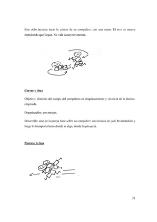 21
Este debe intentar tocar la cabeza de su compañero con una mano. El otro se mueve
impidiendo que llegue. No vale saltar por encima.
Correr y tirar
Objetivo: dominio del cuerpo del compañero en desplazamiento y vivencia de la técnica
empleada.
Organización: por parejas.
Desarrollo: uno de la pareja hace sobre su compañero una técnica de judo levantándolo y
luego lo transporta hasta donde se diga, donde lo proyecta.
Ponerse detrás
 