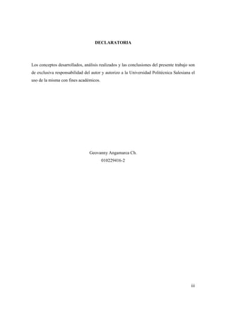 iii
DECLARATORIA
Los conceptos desarrollados, análisis realizados y las conclusiones del presente trabajo son
de exclusiva responsabilidad del autor y autorizo a la Universidad Politécnica Salesiana el
uso de la misma con fines académicos.
Geovanny Angamarca Ch.
010229416-2
 