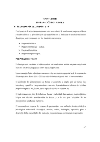 24
CAPITULO III
PREPARACIÓN DEL JUDOKA
3.1 PREPARACIÓN DEL DEPORTISTA
Es el proceso de aprovisionamiento de todo un conjunto de medios que aseguran el logro
y la elevación de la predisposición del deportista con la finalidad de alcanzar resultados
deportivos, está compuesta por los siguientes parámetros.
Preparación física.
Preparación técnica – táctica.
Preparación teórica.
Preparación psicológica.
PREPARACIÓN FÍSICA
Es la capacidad en donde el niño adquiere las condiciones necesarias para cumplir con
éxito los objetivos propuestos dentro de su preparación.
La preparación física disminuye su proporción, en cambio, aumenta la de la preparación
física específica (hasta 60% - 70% de todo el tiempo asignado para el entrenamiento)
El contenido del entrenamiento de fuerza se desarrolla y amplia con un trabajo más
intensivo y específico. Las proporciones concretas dependerán esencialmente del nivel de
preparación previa del judoka, de su especialización, de su edad, etc.
El judo requiere un tipo de trabajo de fuerza y velocidad. Las acciones técnico-tácticas
exigen una elevada manifestación de fuerza y a la vez gran velocidad de los
movimientos: una fuerza explosiva.
El entrenamiento es parte del proceso de preparación; y es un hecho técnico, didáctico,
psicológico, nutricional, fisiológico, médico, táctico, estratégico, operativo, para el
desarrollo de las capacidades del individuo en sus metas de competencia o recreación
 