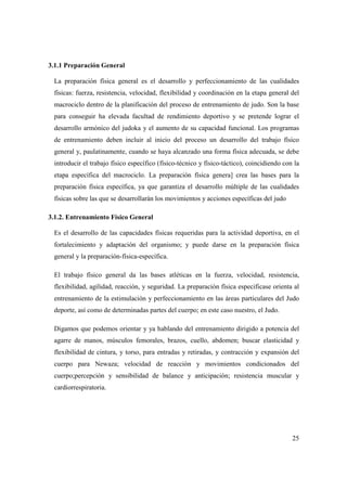 25
3.1.1 Preparación General
La preparación física general es el desarrollo y perfeccionamiento de las cualidades
físicas: fuerza, resistencia, velocidad, flexibilidad y coordinación en la etapa general del
macrociclo dentro de la planificación del proceso de entrenamiento de judo. Son la base
para conseguir ha elevada facultad de rendimiento deportivo y se pretende lograr el
desarrollo armónico del judoka y el aumento de su capacidad funcional. Los programas
de entrenamiento deben incluir al inicio del proceso un desarrollo del trabajo físico
general y, paulatinamente, cuando se haya alcanzado una forma física adecuada, se debe
introducir el trabajo físico específico (físico-técnico y físico-táctico), coincidiendo con la
etapa específica del macrociclo. La preparación física genera] crea las bases para la
preparación física específica, ya que garantiza el desarrollo múltiple de las cualidades
físicas sobre las que se desarrollarán los movimientos y acciones específicas del judo
3.1.2. Entrenamiento Físico General
Es el desarrollo de las capacidades físicas requeridas para la actividad deportiva, en el
fortalecimiento y adaptación del organismo; y puede darse en la preparación física
general y la preparación-física-específica.
El trabajo físico general da las bases atléticas en la fuerza, velocidad, resistencia,
flexibilidad, agilidad, reacción, y seguridad. La preparación física especificase orienta al
entrenamiento de la estimulación y perfeccionamiento en las áreas particulares del Judo
deporte, así como de determinadas partes del cuerpo; en este caso nuestro, el Judo.
Digamos que podemos orientar y ya hablando del entrenamiento dirigido a potencia del
agarre de manos, músculos femorales, brazos, cuello, abdomen; buscar elasticidad y
flexibilidad de cintura, y torso, para entradas y retiradas, y contracción y expansión del
cuerpo para Newaza; velocidad de reacción y movimientos condicionados del
cuerpo;percepción y sensibilidad de balance y anticipación; resistencia muscular y
cardiorrespiratoria.
 