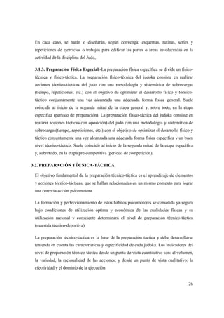 26
En cada caso, se harán o diseñarán, según convenga; esquemas, rutinas, series y
repeticiones de ejercicios o trabajos para edificar las partes o áreas involucradas en la
actividad de la disciplina del Judo,
3.1.3. Preparación Física Especial.-La preparación física específica se divide en físico-
técnica y físico-táctica. La preparación físico-técnica del judoka consiste en realizar
acciones técnico-tácticas del judo con una metodología y sistemática de sobrecargas
(tiempo, repeticiones, etc.) con el objetivo de optimizar el desarrollo físico y técnico-
táctico conjuntamente una vez alcanzada una adecuada forma física general. Suele
coincidir al inicio de la segunda mitad de la etapa general y, sobre todo, en la etapa
específica (período de preparación). La preparación físico-táctica del judoka consiste en
realizar acciones tácticas(con oposición) del judo con una metodología y sistemática de
sobrecargas(tiempo, repeticiones, etc.) con el objetivo de optimizar el desarrollo físico y
táctico conjuntamente una vez alcanzada una adecuada forma física específica y un buen
nivel técnico-táctico. Suele coincidir al inicio de la segunda mitad de la etapa específica
y, sobretodo, en la etapa pre-competitiva (período de competición).
3.2. PREPARACIÓN TÉCNICA-TÁCTICA
El objetivo fundamental de la preparación técnico-táctica es el aprendizaje de elementos
y acciones técnico-tácticas, que se hallan relacionadas en un mismo contexto para lograr
una correcta acción psicomotora.
La formación y perfeccionamiento de estos hábitos psicomotores se consolida ya segura
bajo condiciones de utilización óptima y económica de las cualidades físicas y su
utilización racional y consciente determinará el nivel de preparación técnico-táctica
(maestría técnico-deportiva)
La preparación técnico-táctica es la base de la preparación táctica y debe desarrollarse
teniendo en cuenta las características y especificidad de cada judoka. Los indicadores del
nivel de preparación técnico-táctica desde un punto de vista cuantitativo son: el volumen,
la variedad, la racionalidad de las acciones; y desde un punto de vista cualitativo: la
efectividad y el dominio de la ejecución
 
