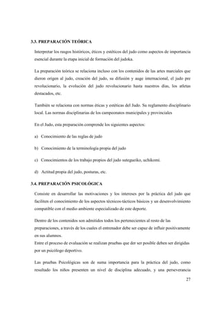27
3.3. PREPARACIÓN TEÓRICA
Interpretar los rasgos históricos, éticos y estéticos del judo como aspectos de importancia
esencial durante la etapa inicial de formación del judoka.
La preparación teórica se relaciona incluso con los contenidos de las artes marciales que
dieron origen al judo, creación del judo, su difusión y auge internacional, el judo pre
revolucionario, la evolución del judo revolucionario hasta nuestros días, los atletas
destacados, etc.
También se relaciona con normas éticas y estéticas del Judo. Su reglamento disciplinario
local. Las normas disciplinarias de los campeonatos municipales y provinciales
En el Judo, esta preparación comprende los siguientes aspectos:
a) Conocimiento de las reglas de judo
b) Conocimiento de la terminología propia del judo
c) Conocimientos de los trabajo propios del judo sutegueiko, uchikomi.
d) Actitud propia del judo, posturas, etc.
3.4. PREPARACIÓN PSICOLÓGICA
Consiste en desarrollar las motivaciones y los intereses por la práctica del judo que
faciliten el conocimiento de los aspectos técnicos-tácticos básicos y un desenvolvimiento
compatible con el medio ambiente especializado de este deporte.
Dentro de los contenidos son admitidos todos los pertenecientes al resto de las
preparaciones, a través de los cuales el entrenador debe ser capaz de influir positivamente
en sus alumnos.
Entre el proceso de evaluación se realizan pruebas que der ser posible deben ser dirigidas
por un psicólogo deportivo.
Las pruebas Psicológicas son de suma importancia para la práctica del judo, como
resultado los niños presenten un nivel de disciplina adecuado, y una perseverancia
 