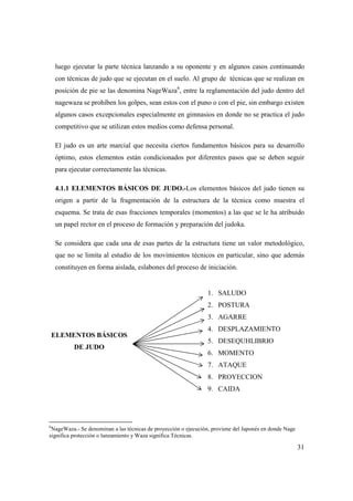 31
luego ejecutar la parte técnica lanzando a su oponente y en algunos casos continuando
con técnicas de judo que se ejecutan en el suelo. Al grupo de técnicas que se realizan en
posición de pie se las denomina NageWaza6
, entre la reglamentación del judo dentro del
nagewaza se prohíben los golpes, sean estos con el puno o con el pie, sin embargo existen
algunos casos excepcionales especialmente en gimnasios en donde no se practica el judo
competitivo que se utilizan estos medios como defensa personal.
El judo es un arte marcial que necesita ciertos fundamentos básicos para su desarrollo
óptimo, estos elementos están condicionados por diferentes pasos que se deben seguir
para ejecutar correctamente las técnicas.
4.1.1 ELEMENTOS BÁSICOS DE JUDO.-Los elementos básicos del judo tienen su
origen a partir de la fragmentación de la estructura de la técnica como muestra el
esquema. Se trata de esas fracciones temporales (momentos) a las que se le ha atribuido
un papel rector en el proceso de formación y preparación del judoka.
Se considera que cada una de esas partes de la estructura tiene un valor metodológico,
que no se limita al estudio de los movimientos técnicos en particular, sino que además
constituyen en forma aislada, eslabones del proceso de iniciación.
ELEMENTOS BÁSICOS
DE JUDO
1. SALUDO
2. POSTURA
3. AGARRE
4. DESPLAZAMIENTO
5. DESEQUHLIBRIO
6. MOMENTO
7. ATAQUE
8. PROYECCION
9. CAIDA
6
NageWaza.- Se denominan a las técnicas de proyección o ejecución, proviene del Japonés en donde Nage
significa protección o lanzamiento y Waza significa Técnicas.
 