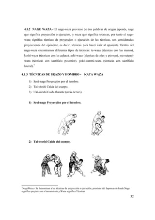 4.1.2 NAGE WAZA.- El nage
que significa proyección o ejecución, y waza que significa técnicas, por tanto el nage
waza significa técnicas de proyección o ejecución de las técnicas, son consideradas
proyecciones del oponente, es decir, técnicas para hacer caer al oponente. Dentro del
nage-waza encontramos diferentes tipos de técnicas: te
koshi-waza (técnicas con la cadera), ashi
waza (técnicas con sacrificio posterior), yoko
lateral).7
4.1.3 TÉCNICAS DE BRAZO Y HOMBRO
1) Seoi-nage Proyección por el hombro.
2) Tai-otoshi Caída del cuerpo.
3) Uki-otoshi Caída flotante (atrás de tori).
1) Seoi-nage Proyección por el hombro.
2) Tai-otoshi Caída del cuerpo.
7
NageWaza.- Se denominan a las técnicas de proyección o ejecución, proviene del Japones en donde Nage
significa proyteccion o lanzamiento y Waza significa Técnicas
El nage-waza proviene de dos palabras de origen japon
que significa proyección o ejecución, y waza que significa técnicas, por tanto el nage
waza significa técnicas de proyección o ejecución de las técnicas, son consideradas
proyecciones del oponente, es decir, técnicas para hacer caer al oponente. Dentro del
waza encontramos diferentes tipos de técnicas: te-waza (técnicas con las manos),
waza (técnicas con la cadera), ashi-waza (técnicas de pies y piernas), ma
waza (técnicas con sacrificio posterior), yoko-sutemi-waza (técnicas con sacrificio
4.1.3 TÉCNICAS DE BRAZO Y HOMBRO - KATA WAZA
Proyección por el hombro.
otoshi Caída del cuerpo.
otoshi Caída flotante (atrás de tori).
nage Proyección por el hombro.
otoshi Caída del cuerpo.
Se denominan a las técnicas de proyección o ejecución, proviene del Japones en donde Nage
amiento y Waza significa Técnicas
32
waza proviene de dos palabras de origen japonés, nage
que significa proyección o ejecución, y waza que significa técnicas, por tanto el nage-
waza significa técnicas de proyección o ejecución de las técnicas, son consideradas
proyecciones del oponente, es decir, técnicas para hacer caer al oponente. Dentro del
waza (técnicas con las manos),
waza (técnicas de pies y piernas), ma-sutemí-
waza (técnicas con sacrificio
Se denominan a las técnicas de proyección o ejecución, proviene del Japones en donde Nage
 