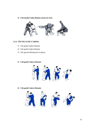 3) Uki-otoshi Caída flotante (atrás de tori).
4.1.4 TÉCNICAS DE CADERA
1) Uki-goshi Cadera flotante
2) Uki-goshi Cadera flotante
3) Uki-guruma Rueda por la cabeza
1) Uki-goshi Cadera flotante
2) Uki-goshi Cadera flotante
otoshi Caída flotante (atrás de tori).
CADERA
Cadera flotante
goshi Cadera flotante
guruma Rueda por la cabeza
goshi Cadera flotante
goshi Cadera flotante
33
 